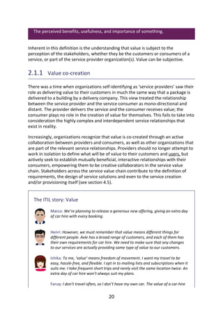 The	perceived	benefits,	usefulness,	and	importance	of	something.
Inherent	in	this	definition	is	the	understanding	that	value	is	subject	to	the
perception	of	the	stakeholders,	whether	they	be	the	customers	or	consumers	of	a
service,	or	part	of	the	service	provider	organization(s).	Value	can	be	subjective.
2.1.1 	Value	co-creation
There	was	a	time	when	organizations	self-identifying	as	‘service	providers’	saw	their
role	as	delivering	value	to	their	customers	in	much	the	same	way	that	a	package	is
delivered	to	a	building	by	a	delivery	company.	This	view	treated	the	relationship
between	the	service	provider	and	the	service	consumer	as	mono-directional	and
distant.	The	provider	delivers	the	service	and	the	consumer	receives	value;	the
consumer	plays	no	role	in	the	creation	of	value	for	themselves.	This	fails	to	take	into
consideration	the	highly	complex	and	interdependent	service	relationships	that
exist	in	reality.
Increasingly,	organizations	recognize	that	value	is	co-created	through	an	active
collaboration	between	providers	and	consumers,	as	well	as	other	organizations	that
are	part	of	the	relevant	service	relationships.	Providers	should	no	longer	attempt	to
work	in	isolation	to	define	what	will	be	of	value	to	their	customers	and	users,	but
actively	seek	to	establish	mutually	beneficial,	interactive	relationships	with	their
consumers,	empowering	them	to	be	creative	collaborators	in	the	service	value
chain.	Stakeholders	across	the	service	value	chain	contribute	to	the	definition	of
requirements,	the	design	of	service	solutions	and	even	to	the	service	creation
and/or	provisioning	itself	(see	section	4.5).
The	ITIL	story:	Value
Marco:	We’re	planning	to	release	a	generous	new	offering,	giving	an	extra	day
of	car	hire	with	every	booking.
Henri:	However,	we	must	remember	that	value	means	different	things	for
different	people.	Axle	has	a	broad	range	of	customers,	and	each	of	them	has
their	own	requirements	for	car	hire.	We	need	to	make	sure	that	any	changes
to	our	services	are	actually	providing	some	type	of	value	to	our	customers.
Ichika:	To	me,	‘value’	means	freedom	of	movement.	I	want	my	travel	to	be
easy,	hassle-free,	and	flexible.	I	opt	in	to	mailing	lists	and	subscriptions	when	it
suits	me.	I	take	frequent	short	trips	and	rarely	visit	the	same	location	twice.	An
extra	day	of	car	hire	won’t	always	suit	my	plans.
Faruq:	I	don’t	travel	often,	so	I	don’t	have	my	own	car.	The	value	of	a	car-hire
20
 