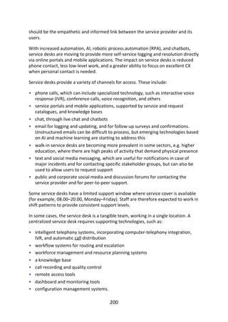 •
•
•
•
•
•
•
•
•
•
•
•
•
•
•
should	be	the	empathetic	and	informed	link	between	the	service	provider	and	its
users.
With	increased	automation,	AI,	robotic	process	automation	(RPA),	and	chatbots,
service	desks	are	moving	to	provide	more	self-service	logging	and	resolution	directly
via	online	portals	and	mobile	applications.	The	impact	on	service	desks	is	reduced
phone	contact,	less	low-level	work,	and	a	greater	ability	to	focus	on	excellent	CX
when	personal	contact	is	needed.
Service	desks	provide	a	variety	of	channels	for	access.	These	include:
phone	calls,	which	can	include	specialized	technology,	such	as	interactive	voice
response	(IVR),	conference	calls,	voice	recognition,	and	others
service	portals	and	mobile	applications,	supported	by	service	and	request
catalogues,	and	knowledge	bases
chat,	through	live	chat	and	chatbots
email	for	logging	and	updating,	and	for	follow-up	surveys	and	confirmations.
Unstructured	emails	can	be	difficult	to	process,	but	emerging	technologies	based
on	AI	and	machine	learning	are	starting	to	address	this
walk-in	service	desks	are	becoming	more	prevalent	in	some	sectors,	e.g.	higher
education,	where	there	are	high	peaks	of	activity	that	demand	physical	presence
text	and	social	media	messaging,	which	are	useful	for	notifications	in	case	of
major	incidents	and	for	contacting	specific	stakeholder	groups,	but	can	also	be
used	to	allow	users	to	request	support
public	and	corporate	social	media	and	discussion	forums	for	contacting	the
service	provider	and	for	peer-to-peer	support.
Some	service	desks	have	a	limited	support	window	where	service	cover	is	available
(for	example,	08.00–20.00,	Monday–Friday).	Staff	are	therefore	expected	to	work	in
shift	patterns	to	provide	consistent	support	levels.
In	some	cases,	the	service	desk	is	a	tangible	team,	working	in	a	single	location.	A
centralized	service	desk	requires	supporting	technologies,	such	as:
intelligent	telephony	systems,	incorporating	computer-telephony	integration,
IVR,	and	automatic	call	distribution
workflow	systems	for	routing	and	escalation
workforce	management	and	resource	planning	systems
a	knowledge	base
call	recording	and	quality	control
remote	access	tools
dashboard	and	monitoring	tools
configuration	management	systems.
200
 