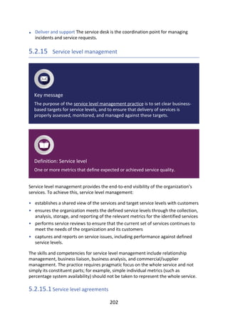 •
•
•
•
•
Deliver	and	support	The	service	desk	is	the	coordination	point	for	managing
incidents	and	service	requests.
5.2.15 	Service	level	management
Key	message
The	purpose	of	the	service	level	management	practice	is	to	set	clear	business-
based	targets	for	service	levels,	and	to	ensure	that	delivery	of	services	is
properly	assessed,	monitored,	and	managed	against	these	targets.
Definition:	Service	level
One	or	more	metrics	that	define	expected	or	achieved	service	quality.
Service	level	management	provides	the	end-to-end	visibility	of	the	organization’s
services.	To	achieve	this,	service	level	management:
establishes	a	shared	view	of	the	services	and	target	service	levels	with	customers
ensures	the	organization	meets	the	defined	service	levels	through	the	collection,
analysis,	storage,	and	reporting	of	the	relevant	metrics	for	the	identified	services
performs	service	reviews	to	ensure	that	the	current	set	of	services	continues	to
meet	the	needs	of	the	organization	and	its	customers
captures	and	reports	on	service	issues,	including	performance	against	defined
service	levels.
The	skills	and	competencies	for	service	level	management	include	relationship
management,	business	liaison,	business	analysis,	and	commercial/supplier
management.	The	practice	requires	pragmatic	focus	on	the	whole	service	and	not
simply	its	constituent	parts;	for	example,	simple	individual	metrics	(such	as
percentage	system	availability)	should	not	be	taken	to	represent	the	whole	service.
5.2.15.1	Service	level	agreements
202
 