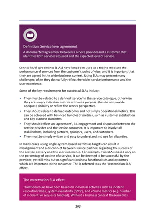 •
•
•
•
Definition:	Service	level	agreement
A	documented	agreement	between	a	service	provider	and	a	customer	that
identifies	both	services	required	and	the	expected	level	of	service.
Service	level	agreements	(SLAs)	have	long	been	used	as	a	tool	to	measure	the
performance	of	services	from	the	customer’s	point	of	view,	and	it	is	important	that
they	are	agreed	in	the	wider	business	context.	Using	SLAs	may	present	many
challenges;	often	they	do	not	fully	reflect	the	wider	service	performance	and	the
user	experience.
Some	of	the	key	requirements	for	successful	SLAs	include:
They	must	be	related	to	a	defined	‘service’	in	the	service	catalogue;	otherwise
they	are	simply	individual	metrics	without	a	purpose,	that	do	not	provide
adequate	visibility	or	reflect	the	service	perspective.
They	should	relate	to	defined	outcomes	and	not	simply	operational	metrics.	This
can	be	achieved	with	balanced	bundles	of	metrics,	such	as	customer	satisfaction
and	key	business	outcomes.
They	should	reflect	an	‘agreement’,	i.e.	engagement	and	discussion	between	the
service	provider	and	the	service	consumer.	It	is	important	to	involve	all
stakeholders,	including	partners,	sponsors,	users,	and	customers.
They	must	be	simply	written	and	easy	to	understand	and	use	for	all	parties.
In	many	cases,	using	single-system-based	metrics	as	targets	can	result	in
misalignment	and	a	disconnect	between	service	partners	regarding	the	success	of
the	service	delivery	and	the	user	experience.	For	example,	if	an	SLA	is	based	only	on
the	percentage	of	uptime	of	a	service,	it	can	be	deemed	to	be	successful	by	the
provider,	yet	still	miss	out	on	significant	business	functionalities	and	outcomes
which	are	important	to	the	consumer.	This	is	referred	to	as	the	‘watermelon	SLA’
effect.
The	watermelon	SLA	effect
Traditional	SLAs	have	been	based	on	individual	activities	such	as	incident
resolution	times,	system	availability	(‘99.9’),	and	volume	metrics	(e.g.	number
of	incidents	or	requests	handled).	Without	a	business	context	these	metrics
203
 