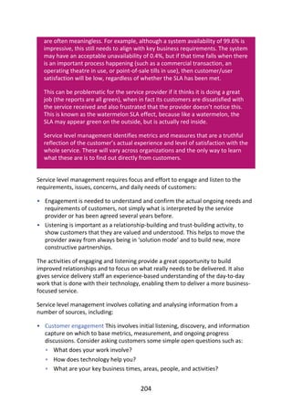 •
•
•
•
•
•
are	often	meaningless.	For	example,	although	a	system	availability	of	99.6%	is
impressive,	this	still	needs	to	align	with	key	business	requirements.	The	system
may	have	an	acceptable	unavailability	of	0.4%,	but	if	that	time	falls	when	there
is	an	important	process	happening	(such	as	a	commercial	transaction,	an
operating	theatre	in	use,	or	point-of-sale	tills	in	use),	then	customer/user
satisfaction	will	be	low,	regardless	of	whether	the	SLA	has	been	met.
This	can	be	problematic	for	the	service	provider	if	it	thinks	it	is	doing	a	great
job	(the	reports	are	all	green),	when	in	fact	its	customers	are	dissatisfied	with
the	service	received	and	also	frustrated	that	the	provider	doesn’t	notice	this.
This	is	known	as	the	watermelon	SLA	effect,	because	like	a	watermelon,	the
SLA	may	appear	green	on	the	outside,	but	is	actually	red	inside.
Service	level	management	identifies	metrics	and	measures	that	are	a	truthful
reflection	of	the	customer’s	actual	experience	and	level	of	satisfaction	with	the
whole	service.	These	will	vary	across	organizations	and	the	only	way	to	learn
what	these	are	is	to	find	out	directly	from	customers.
Service	level	management	requires	focus	and	effort	to	engage	and	listen	to	the
requirements,	issues,	concerns,	and	daily	needs	of	customers:
Engagement	is	needed	to	understand	and	confirm	the	actual	ongoing	needs	and
requirements	of	customers,	not	simply	what	is	interpreted	by	the	service
provider	or	has	been	agreed	several	years	before.
Listening	is	important	as	a	relationship-building	and	trust-building	activity,	to
show	customers	that	they	are	valued	and	understood.	This	helps	to	move	the
provider	away	from	always	being	in	‘solution	mode’	and	to	build	new,	more
constructive	partnerships.
The	activities	of	engaging	and	listening	provide	a	great	opportunity	to	build
improved	relationships	and	to	focus	on	what	really	needs	to	be	delivered.	It	also
gives	service	delivery	staff	an	experience-based	understanding	of	the	day-to-day
work	that	is	done	with	their	technology,	enabling	them	to	deliver	a	more	business-
focused	service.
Service	level	management	involves	collating	and	analysing	information	from	a
number	of	sources,	including:
Customer	engagement	This	involves	initial	listening,	discovery,	and	information
capture	on	which	to	base	metrics,	measurement,	and	ongoing	progress
discussions.	Consider	asking	customers	some	simple	open	questions	such	as:
What	does	your	work	involve?
How	does	technology	help	you?
What	are	your	key	business	times,	areas,	people,	and	activities?
204
 