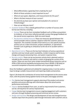 •
•
•
•
•
•
•
•
•
•
•
•
•
•
•
What	differentiates	a	good	day	from	a	bad	day	for	you?
Which	of	these	activities	is	most	important	to	you?
What	are	your	goals,	objectives,	and	measurements	for	this	year?
What	is	the	best	measure	of	your	success?
On	what	do	you	base	your	opinion	and	evaluation	of	a	service	or
IT/technology?
How	can	we	help	you	more?
Customer	feedback	This	is	ideally	gathered	from	a	number	of	sources,	both
formal	and	informal,	including:
Surveys	These	can	be	from	immediate	feedback	such	as	follow-up	questions
to	incidents,	or	from	more	reflective	periodic	surveys	that	gauge	feedback	on
the	overall	service	experience.	Both	are	event-based.
Key	business-related	measures	These	are	measures	agreed	between	the
service	provider	and	its	customer,	based	on	what	the	customer	values	as
important.	This	could	be	a	bundle	of	SLA	metrics	or	a	very	specific	business
activity	such	as	a	sales	transaction,	project	completion,	or	operational
function	such	as	getting	an	ambulance	to	the	site	of	an	accident	within	x
minutes.
Operational	metrics	These	are	the	low-level	indicators	of	various	operational
activities	and	may	include	system	availability,	incident	response	and	fix	times,
change	and	request	processing	times,	and	system	response	times.
Business	metrics	These	can	be	any	business	activity	that	is	deemed	useful	or
valuable	by	the	customer	and	used	as	a	means	of	gauging	the	success	of	the
service.	These	can	vary	from	some	simple	transactional	binary	measures	such	as
ATM	or	POS	terminal	availability	during	business	hours	(09:00–17:00	daily)	or
successful	completion	of	business	activities	such	as	passenger	check-in.
Once	this	feedback	is	gathered	and	collated	for	ongoing	review,	it	can	be	used	as
input	to	design	suitable	measurement	and	reporting	models	and	practices.
Figure	5.34	shows	the	contribution	of	service	level	management	to	the	service	value
chain,	with	the	practice	being	applied	mainly	to	the	plan	and	engage	activities:
Plan	Service	level	management	supports	planning	of	the	product	and	service
portfolio	and	service	offerings	with	information	about	the	actual	service
performance	and	trends.
Improve	Service	feedback	from	users,	as	well	as	requirements	from	customers,
can	be	a	driving	force	for	service	improvement.
Engage	Service	level	management	ensures	ongoing	engagement	with	customers
and	users	through	feedback	processing	and	continual	service	review.
Design	and	transition	The	design	and	development	of	new	and	changed	services
receives	input	from	this	practice,	both	through	interaction	with	customers	and	as
205
 