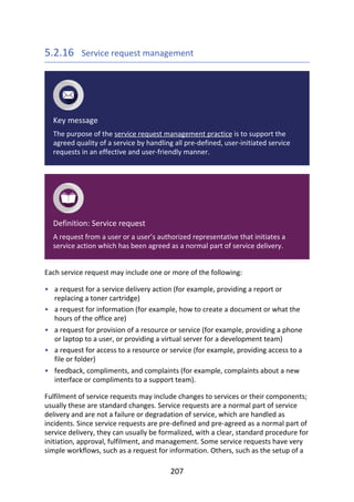 •
•
•
•
•
5.2.16 	Service	request	management
Key	message
The	purpose	of	the	service	request	management	practice	is	to	support	the
agreed	quality	of	a	service	by	handling	all	pre-defined,	user-initiated	service
requests	in	an	effective	and	user-friendly	manner.
Definition:	Service	request
A	request	from	a	user	or	a	user’s	authorized	representative	that	initiates	a
service	action	which	has	been	agreed	as	a	normal	part	of	service	delivery.
Each	service	request	may	include	one	or	more	of	the	following:
a	request	for	a	service	delivery	action	(for	example,	providing	a	report	or
replacing	a	toner	cartridge)
a	request	for	information	(for	example,	how	to	create	a	document	or	what	the
hours	of	the	office	are)
a	request	for	provision	of	a	resource	or	service	(for	example,	providing	a	phone
or	laptop	to	a	user,	or	providing	a	virtual	server	for	a	development	team)
a	request	for	access	to	a	resource	or	service	(for	example,	providing	access	to	a
file	or	folder)
feedback,	compliments,	and	complaints	(for	example,	complaints	about	a	new
interface	or	compliments	to	a	support	team).
Fulfilment	of	service	requests	may	include	changes	to	services	or	their	components;
usually	these	are	standard	changes.	Service	requests	are	a	normal	part	of	service
delivery	and	are	not	a	failure	or	degradation	of	service,	which	are	handled	as
incidents.	Since	service	requests	are	pre-defined	and	pre-agreed	as	a	normal	part	of
service	delivery,	they	can	usually	be	formalized,	with	a	clear,	standard	procedure	for
initiation,	approval,	fulfilment,	and	management.	Some	service	requests	have	very
simple	workflows,	such	as	a	request	for	information.	Others,	such	as	the	setup	of	a
207
 