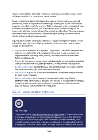 •
•
•
•
•
closure,	allowing	for	a	complete	self-service	experience.	Examples	include	client
software	installation	or	provision	of	virtual	servers.
Service	request	management	is	dependent	upon	well-designed	processes	and
procedures,	which	are	operationalized	through	tracking	and	automation	tools	to
maximize	the	efficiency	of	the	practice.	Different	types	of	service	request	will	have
different	fulfilment	workflows,	but	both	efficiency	and	maintainability	will	be
improved	if	a	limited	number	of	workflow	models	are	identified.	When	new	service
requests	need	to	be	added	to	the	service	catalogue,	existing	workflow	models
should	be	leveraged	whenever	possible.
Figure	5.35	shows	the	contribution	of	service	request	management	to	the	service
value	chain,	with	the	practice	being	involved	in	all	service	value	chain	activities
except	the	plan	activity:
Improve	Service	request	management	can	provide	a	channel	for	improvement
initiatives,	compliments,	and	complaints	from	users.	It	also	contributes	to
improvement	by	providing	trend,	quality,	and	feedback	information	about
fulfilment	of	requests.
Engage	Service	request	management	includes	regular	communication	to	collect
user-specific	requirements,	set	expectations,	and	to	provide	status	updates.
Design	and	transition	Standard	service	components	may	be	transitioned	to	the
live	environment	through	service	request	fulfilment.
Obtain/build	Acquisition	of	pre-approved	service	components	may	be	fulfilled
through	service	requests.
Deliver	and	support	Service	request	management	makes	a	significant
contribution	to	normal	service	delivery.	This	activity	of	the	value	chain	is	mostly
concerned	with	ensuring	users	continue	to	be	productive,	and	sometimes
depends	heavily	on	fulfilment	of	their	requests.
5.2.17 	Service	validation	and	testing
Key	message
The	purpose	of	the	service	validation	and	testing	practice	is	to	ensure	that	new
or	changed	products	and	services	meet	defined	requirements.	The	definition
of	service	value	is	based	on	input	from	customers,	business	objectives,	and
regulatory	requirements,	and	is	documented	as	part	of	the	value	chain	activity
of	design	and	transition.	These	inputs	are	used	to	establish	measurable	quality
209
 