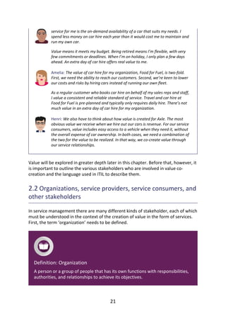service	for	me	is	the	on-demand	availability	of	a	car	that	suits	my	needs.	I
spend	less	money	on	car	hire	each	year	than	it	would	cost	me	to	maintain	and
run	my	own	car.
Value	means	it	meets	my	budget.	Being	retired	means	I’m	flexible,	with	very
few	commitments	or	deadlines.	When	I’m	on	holiday,	I	only	plan	a	few	days
ahead.	An	extra	day	of	car	hire	offers	real	value	to	me.
Amelia:	The	value	of	car	hire	for	my	organization,	Food	for	Fuel,	is	two-fold.
First,	we	need	the	ability	to	reach	our	customers.	Second,	we’re	keen	to	lower
our	costs	and	risks	by	hiring	cars	instead	of	running	our	own	fleet.
As	a	regular	customer	who	books	car	hire	on	behalf	of	my	sales	reps	and	staff,
I	value	a	consistent	and	reliable	standard	of	service.	Travel	and	car	hire	at
Food	for	Fuel	is	pre-planned	and	typically	only	requires	daily	hire.	There’s	not
much	value	in	an	extra	day	of	car	hire	for	my	organization.
Henri:	We	also	have	to	think	about	how	value	is	created	for	Axle.	The	most
obvious	value	we	receive	when	we	hire	out	our	cars	is	revenue.	For	our	service
consumers,	value	includes	easy	access	to	a	vehicle	when	they	need	it,	without
the	overall	expense	of	car	ownership.	In	both	cases,	we	need	a	combination	of
the	two	for	the	value	to	be	realized.	In	that	way,	we	co-create	value	through
our	service	relationships.
Value	will	be	explored	in	greater	depth	later	in	this	chapter.	Before	that,	however,	it
is	important	to	outline	the	various	stakeholders	who	are	involved	in	value	co-
creation	and	the	language	used	in	ITIL	to	describe	them.
2.2	Organizations,	service	providers,	service	consumers,	and
other	stakeholders
In	service	management	there	are	many	different	kinds	of	stakeholder,	each	of	which
must	be	understood	in	the	context	of	the	creation	of	value	in	the	form	of	services.
First,	the	term	‘organization’	needs	to	be	defined.
Definition:	Organization
A	person	or	a	group	of	people	that	has	its	own	functions	with	responsibilities,
authorities,	and	relationships	to	achieve	its	objectives.
21
 
