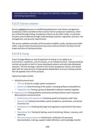 •
•
•
•
•
•
•
•
•
•
•
and	performance	indicators	that	support	the	definition	of	assurance	criteria
and	testing	requirements.
5.2.17.1	Service	validation
Service	validation	focuses	on	establishing	deployment	and	release	management
acceptance	criteria	(conditions	that	must	be	met	for	production	readiness),	which
are	verified	through	testing.	Acceptance	criteria	can	be	either	utility-	or	warranty-
focused,	and	are	defined	through	understanding	customer,	regulatory,	business,	risk
management,	and	security	requirements.
The	service	validation	activities	of	this	practice	establish,	verify,	and	document	both
utility-	and	warranty-focused	service	assurance	criteria	and	form	the	basis	for	the
scope	and	focus	of	testing	activities.
5.2.17.2	Testing
A	test	strategy	defines	an	overall	approach	to	testing.	It	can	apply	to	an
environment,	a	platform,	a	set	of	services,	or	an	individual	service.	Testing	should	be
carried	out	equally	on	both	in-house	developed	systems	and	externally	developed
solutions.	The	test	strategy	is	based	on	the	service	acceptance	criteria,	and	should
align	with	the	requirements	of	appropriate	stakeholders	to	ensure	testing	matches
the	risk	appetite	and	is	fit	for	purpose.
Typical	test	types	include:
Utility/functional	tests:
Unit	test	A	test	of	a	single	system	component
System	test	Overall	testing	of	the	system,	including	software	and	platforms
Integration	test	Testing	a	group	of	dependent	software	modules	together
Regression	test	Testing	whether	previously	working	functions	were	impacted.
Warranty/non-functional	tests:
Performance	and	capacity	test	Checking	speed	and	capacity	under	load
Security	test	Testing	vulnerability,	policy	compliance,	penetration,	and	denial
of	service	risk
Compliance	test	Checking	that	legal	and	regulatory	requirements	have	been
met
Operational	test	Testing	for	backup,	event	monitoring,	failover,	recovery,	and
reporting
Warranty	requirements	test	Checking	for	verification	of	necessary
documentation,	training,	support	model	definition,	and	knowledge	transfer
210
 