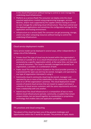 •
•
•
•
•
•
in	the	cloud	infrastructure	without	having	to	control	or	even	manage	the
underlying	cloud	infrastructure.
Platform	as	a	service	(PaaS)	The	consumer	can	deploy	onto	the	cloud
acquired	applications	created	using	programming	languages,	services,
libraries,	and/or	tools	supported	by	the	supplier	without	having	to	control
or	even	manage	the	underlying	cloud	infrastructure.	They	have	control	over
the	deployed	applications	and	sometimes	the	configuration	settings	for	the
application	and	hosting	environment.
Infrastructure	as	a	service	(IaaS)	The	consumer	can	get	processing,	storage,
and/or	any	other	computing	resources	without	having	to	control	the
underlying	infrastructure.
Cloud	service	deployment	models
Every	service	model	can	be	deployed	in	several	ways,	either	independently	or
using	a	mix	of	the	following:
Private	cloud	This	type	of	cloud	may	be	located	within	the	organization’s
premises	or	outside	of	it.	It	is	a	cloud	infrastructure	or	platform	to	be	used
exclusively	by	a	specific	organization	which,	at	the	same	time,	can	have	one
or	several	consumers.	This	cloud	is	normally	managed	and	owned	by	an
organization,	a	provider,	or	a	combination	of	both.
Public	cloud	This	type	of	cloud	is	located	on	the	cloud	provider	premises.	It
is	provisioned	for	open	use	and	may	be	owned,	managed,	and	operated	by
any	type	of	organization	interested	in	using	it.
Community	cloud	A	community	cloud	may	be	owned,	managed,	and
operated	by	one	or	more	of	the	stakeholders	in	the	community,	and	it	may
exist	on	or	off	the	organization’s	premises.	This	cloud	deployment	model
consists	of	several	cloud	services	that	are	meant	to	support	and	share	a
collection	of	cloud	service	customers	with	the	same	requirements	and	who
have	a	relationship	with	one	another.
Hybrid	cloud	This	cloud	infrastructure	is	a	composition	of	two	or	more
distinct	cloud	infrastructures	(private,	community,	or	public)	that	remain
unique	entities,	but	are	bound	together	by	standardized	or	proprietary
technology	that	enables	data	and	application	portability.
ITIL	practices	and	cloud	computing
The	advent	of	the	cloud	has	been	one	of	the	greatest	challenges	and
opportunities	within	the	IT	world	for	decades.	The	promise	of	rapid,	elastic
217
 