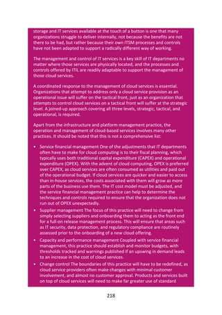 •
•
•
•
storage	and	IT	services	available	at	the	touch	of	a	button	is	one	that	many
organizations	struggle	to	deliver	internally,	not	because	the	benefits	are	not
there	to	be	had,	but	rather	because	their	own	ITSM	processes	and	controls
have	not	been	adapted	to	support	a	radically	different	way	of	working.
The	management	and	control	of	IT	services	is	a	key	skill	of	IT	departments	no
matter	where	those	services	are	physically	located,	and	the	processes	and
controls	offered	by	ITIL	are	readily	adaptable	to	support	the	management	of
those	cloud	services.
A	coordinated	response	to	the	management	of	cloud	services	is	essential.
Organizations	that	attempt	to	address	only	a	cloud	service	provision	as	an
operational	issue	will	suffer	on	the	tactical	front,	just	as	an	organization	that
attempts	to	control	cloud	services	on	a	tactical	front	will	suffer	at	the	strategic
level.	A	joined-up	approach	covering	all	three	levels,	strategic,	tactical,	and
operational,	is	required.
Apart	from	the	infrastructure	and	platform	management	practice,	the
operation	and	management	of	cloud-based	services	involves	many	other
practices.	It	should	be	noted	that	this	is	not	a	comprehensive	list:
Service	financial	management	One	of	the	adjustments	that	IT	departments
often	have	to	make	for	cloud	computing	is	to	their	fiscal	planning,	which
typically	uses	both	traditional	capital	expenditure	(CAPEX)	and	operational
expenditure	(OPEX).	With	the	advent	of	cloud	computing,	OPEX	is	preferred
over	CAPEX,	as	cloud	services	are	often	consumed	as	utilities	and	paid	out
of	the	operational	budget.	If	cloud	services	are	quicker	and	easier	to	access
than	in-house	services,	the	costs	associated	with	them	will	grow	as	more
parts	of	the	business	use	them.	The	IT	cost	model	must	be	adjusted,	and
the	service	financial	management	practice	can	help	to	determine	the
techniques	and	controls	required	to	ensure	that	the	organization	does	not
run	out	of	OPEX	unexpectedly.
Supplier	management	The	focus	of	this	practice	will	need	to	change	from
simply	selecting	suppliers	and	onboarding	them	to	acting	as	the	front	end
for	a	full-on	release	management	process.	This	will	ensure	that	areas	such
as	IT	security,	data	protection,	and	regulatory	compliance	are	routinely
assessed	prior	to	the	onboarding	of	a	new	cloud	offering.
Capacity	and	performance	management	Coupled	with	service	financial
management,	this	practice	should	establish	and	monitor	budgets,	with
thresholds	tracked	and	warnings	published	if	an	upswing	in	demand	leads
to	an	increase	in	the	cost	of	cloud	services.
Change	control	The	boundaries	of	this	practice	will	have	to	be	redefined,	as
cloud	service	providers	often	make	changes	with	minimal	customer
involvement,	and	almost	no	customer	approval.	Products	and	services	built
on	top	of	cloud	services	will	need	to	make	far	greater	use	of	standard
218
 