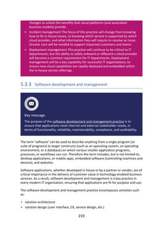 •
•
•
•
changes	to	unlock	the	benefits	that	cloud	platforms	(and	associated
business	models)	provide.
Incident	management	The	focus	of	this	practice	will	change	from	knowing
how	to	fix	in-house	issues,	to	knowing	which	service	is	supported	by	which
cloud	provider,	and	what	information	they	will	require	to	resolve	an	issue.
Greater	care	will	be	needed	to	support	impacted	customers	and	teams.
Deployment	management	This	practice	will	continue	to	be	critical	to	IT
departments,	but	the	ability	to	safely	onboard	or	offboard	a	cloud	provider
will	become	a	common	requirement	for	IT	departments.	Deployment
management	will	be	a	key	capability	for	successful	IT	organizations,	to
ensure	new	cloud	capabilities	are	rapidly	deployed	and	embedded	within
the	in-house	service	offerings.
5.3.3 	Software	development	and	management
Key	message
The	purpose	of	the	software	development	and	management	practice	is	to
ensure	that	applications	meet	internal	and	external	stakeholder	needs,	in
terms	of	functionality,	reliability,	maintainability,	compliance,	and	auditability.
The	term	‘software’	can	be	used	to	describe	anything	from	a	single	program	(or
suite	of	programs)	to	larger	constructs	(such	as	an	operating	system,	an	operating
environment,	or	a	database)	on	which	various	smaller	application	programs,
processes,	or	workflows	can	run.	Therefore	the	term	includes,	but	is	not	limited	to,
desktop	applications,	or	mobile	apps,	embedded	software	(controlling	machines	and
devices),	and	websites.
Software	applications,	whether	developed	in	house	or	by	a	partner	or	vendor,	are	of
critical	importance	in	the	delivery	of	customer	value	in	technology-enabled	business
services.	As	a	result,	software	development	and	management	is	a	key	practice	in
every	modern	IT	organization,	ensuring	that	applications	are	fit	for	purpose	and	use.
The	software	development	and	management	practice	encompasses	activities	such
as:
solution	architecture
solution	design	(user	interface,	CX,	service	design,	etc.)
219
 