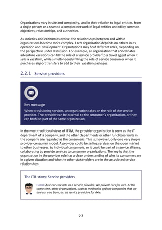 Organizations	vary	in	size	and	complexity,	and	in	their	relation	to	legal	entities,	from
a	single	person	or	a	team	to	a	complex	network	of	legal	entities	united	by	common
objectives,	relationships,	and	authorities.
As	societies	and	economies	evolve,	the	relationships	between	and	within
organizations	become	more	complex.	Each	organization	depends	on	others	in	its
operation	and	development.	Organizations	may	hold	different	roles,	depending	on
the	perspective	under	discussion.	For	example,	an	organization	that	coordinates
adventure	vacations	can	fill	the	role	of	a	service	provider	to	a	travel	agent	when	it
sells	a	vacation,	while	simultaneously	filling	the	role	of	service	consumer	when	it
purchases	airport	transfers	to	add	to	their	vacation	packages.
2.2.1 	Service	providers
Key	message
When	provisioning	services,	an	organization	takes	on	the	role	of	the	service
provider.	The	provider	can	be	external	to	the	consumer’s	organization,	or	they
can	both	be	part	of	the	same	organization.
In	the	most	traditional	views	of	ITSM,	the	provider	organization	is	seen	as	the	IT
department	of	a	company,	and	the	other	departments	or	other	functional	units	in
the	company	are	regarded	as	the	consumers.	This	is,	however,	only	one	very	simple
provider-consumer	model.	A	provider	could	be	selling	services	on	the	open	market
to	other	businesses,	to	individual	consumers,	or	it	could	be	part	of	a	service	alliance,
collaborating	to	provide	services	to	consumer	organizations.	The	key	is	that	the
organization	in	the	provider	role	has	a	clear	understanding	of	who	its	consumers	are
in	a	given	situation	and	who	the	other	stakeholders	are	in	the	associated	service
relationships.
The	ITIL	story:	Service	providers
Henri:	Axle	Car	Hire	acts	as	a	service	provider.	We	provide	cars	for	hire.	At	the
same	time,	other	organizations,	such	as	mechanics	and	the	companies	that	we
buy	our	cars	from,	act	as	service	providers	for	Axle.
22
 