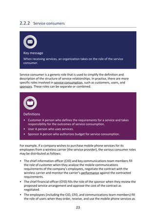 •
•
•
•
•
•
2.2.2 	Service	consumers
Key	message
When	receiving	services,	an	organization	takes	on	the	role	of	the	service
consumer.
Service	consumer	is	a	generic	role	that	is	used	to	simplify	the	definition	and
description	of	the	structure	of	service	relationships.	In	practice,	there	are	more
specific	roles	involved	in	service	consumption,	such	as	customers,	users,	and
sponsors.	These	roles	can	be	separate	or	combined.
Definitions
Customer	A	person	who	defines	the	requirements	for	a	service	and	takes
responsibility	for	the	outcomes	of	service	consumption.
User	A	person	who	uses	services.
Sponsor	A	person	who	authorizes	budget	for	service	consumption.
For	example,	if	a	company	wishes	to	purchase	mobile	phone	services	for	its
employees	from	a	wireless	carrier	(the	service	provider),	the	various	consumer	roles
may	be	distributed	as	follows:
The	chief	information	officer	(CIO)	and	key	communications	team	members	fill
the	role	of	customer	when	they	analyse	the	mobile	communications
requirements	of	the	company’s	employees,	negotiate	the	contract	with	the
wireless	carrier	and	monitor	the	carrier’s	performance	against	the	contracted
requirements.
The	chief	financial	officer	(CFO)	fills	the	role	of	the	sponsor	when	they	review	the
proposed	service	arrangement	and	approve	the	cost	of	the	contract	as
negotiated.
The	employees	(including	the	CIO,	CFO,	and	communications	team	members)	fill
the	role	of	users	when	they	order,	receive,	and	use	the	mobile	phone	services	as
23
 