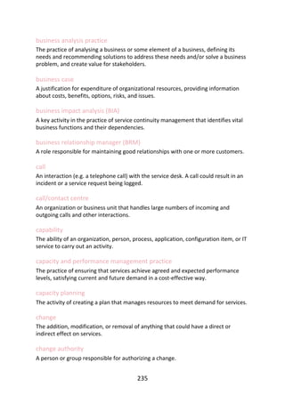 business	analysis	practice
The	practice	of	analysing	a	business	or	some	element	of	a	business,	defining	its
needs	and	recommending	solutions	to	address	these	needs	and/or	solve	a	business
problem,	and	create	value	for	stakeholders.
business	case
A	justification	for	expenditure	of	organizational	resources,	providing	information
about	costs,	benefits,	options,	risks,	and	issues.
business	impact	analysis	(BIA)
A	key	activity	in	the	practice	of	service	continuity	management	that	identifies	vital
business	functions	and	their	dependencies.
business	relationship	manager	(BRM)
A	role	responsible	for	maintaining	good	relationships	with	one	or	more	customers.
call
An	interaction	(e.g.	a	telephone	call)	with	the	service	desk.	A	call	could	result	in	an
incident	or	a	service	request	being	logged.
call/contact	centre
An	organization	or	business	unit	that	handles	large	numbers	of	incoming	and
outgoing	calls	and	other	interactions.
capability
The	ability	of	an	organization,	person,	process,	application,	configuration	item,	or	IT
service	to	carry	out	an	activity.
capacity	and	performance	management	practice
The	practice	of	ensuring	that	services	achieve	agreed	and	expected	performance
levels,	satisfying	current	and	future	demand	in	a	cost-effective	way.
capacity	planning
The	activity	of	creating	a	plan	that	manages	resources	to	meet	demand	for	services.
change
The	addition,	modification,	or	removal	of	anything	that	could	have	a	direct	or
indirect	effect	on	services.
change	authority
A	person	or	group	responsible	for	authorizing	a	change.
235
 