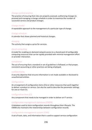 change	control	practice
The	practice	of	ensuring	that	risks	are	properly	assessed,	authorizing	changes	to
proceed	and	managing	a	change	schedule	in	order	to	maximize	the	number	of
successful	service	and	product	changes.
change	model
A	repeatable	approach	to	the	management	of	a	particular	type	of	change.
change	schedule
A	calendar	that	shows	planned	and	historical	changes.
charging
The	activity	that	assigns	a	price	for	services.
cloud	computing
A	model	for	enabling	on-demand	network	access	to	a	shared	pool	of	configurable
computing	resources	that	can	be	rapidly	provided	with	minimal	management	effort
or	provider	interaction.
compliance
The	act	of	ensuring	that	a	standard	or	set	of	guidelines	is	followed,	or	that	proper,
consistent	accounting	or	other	practices	are	being	employed.
confidentiality
A	security	objective	that	ensures	information	is	not	made	available	or	disclosed	to
unauthorized	entities.
configuration
An	arrangement	of	configuration	items	(CIs)	or	other	resources	that	work	together
to	deliver	a	product	or	service.	Can	also	be	used	to	describe	the	parameter	settings
for	one	or	more	CIs.
configuration	item	(CI)
Any	component	that	needs	to	be	managed	in	order	to	deliver	an	IT	service.
configuration	management	database	(CMDB)
A	database	used	to	store	configuration	records	throughout	their	lifecycle.	The
CMDB	also	maintains	the	relationships	between	configuration	records.
configuration	management	system	(CMS)
A	set	of	tools,	data,	and	information	that	is	used	to	support	service	configuration
236
 