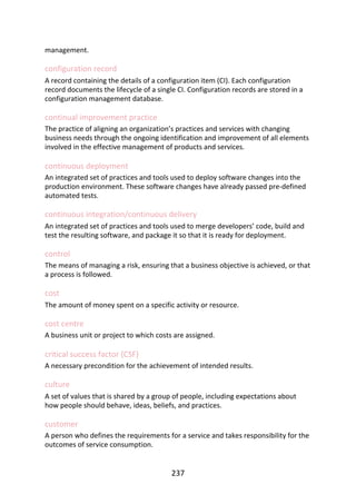 management.
configuration	record
A	record	containing	the	details	of	a	configuration	item	(CI).	Each	configuration
record	documents	the	lifecycle	of	a	single	CI.	Configuration	records	are	stored	in	a
configuration	management	database.
continual	improvement	practice
The	practice	of	aligning	an	organization’s	practices	and	services	with	changing
business	needs	through	the	ongoing	identification	and	improvement	of	all	elements
involved	in	the	effective	management	of	products	and	services.
continuous	deployment
An	integrated	set	of	practices	and	tools	used	to	deploy	software	changes	into	the
production	environment.	These	software	changes	have	already	passed	pre-defined
automated	tests.
continuous	integration/continuous	delivery
An	integrated	set	of	practices	and	tools	used	to	merge	developers’	code,	build	and
test	the	resulting	software,	and	package	it	so	that	it	is	ready	for	deployment.
control
The	means	of	managing	a	risk,	ensuring	that	a	business	objective	is	achieved,	or	that
a	process	is	followed.
cost
The	amount	of	money	spent	on	a	specific	activity	or	resource.
cost	centre
A	business	unit	or	project	to	which	costs	are	assigned.
critical	success	factor	(CSF)
A	necessary	precondition	for	the	achievement	of	intended	results.
culture
A	set	of	values	that	is	shared	by	a	group	of	people,	including	expectations	about
how	people	should	behave,	ideas,	beliefs,	and	practices.
customer
A	person	who	defines	the	requirements	for	a	service	and	takes	responsibility	for	the
outcomes	of	service	consumption.
237
 