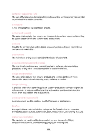 customer	experience	(CX)
The	sum	of	functional	and	emotional	interactions	with	a	service	and	service	provider
as	perceived	by	a	service	consumer.
dashboard
A	real-time	graphical	representation	of	data.
deliver	and	support
The	value	chain	activity	that	ensures	services	are	delivered	and	supported	according
to	agreed	specifications	and	stakeholders’	expectations.
demand
Input	to	the	service	value	system	based	on	opportunities	and	needs	from	internal
and	external	stakeholders.
deployment
The	movement	of	any	service	component	into	any	environment.
deployment	management	practice
The	practice	of	moving	new	or	changed	hardware,	software,	documentation,
processes,	or	any	other	service	component	to	live	environments.
design	and	transition
The	value	chain	activity	that	ensures	products	and	services	continually	meet
stakeholder	expectations	for	quality,	costs,	and	time	to	market.
design	thinking
A	practical	and	human-centred	approach	used	by	product	and	service	designers	to
solve	complex	problems	and	find	practical	and	creative	solutions	that	meet	the
needs	of	an	organization	and	its	customers.
development	environment
An	environment	used	to	create	or	modify	IT	services	or	applications.
DevOps
An	organizational	culture	that	aims	to	improve	the	flow	of	value	to	customers.
DevOps	focuses	on	culture,	automation,	Lean,	measurement,	and	sharing	(CALMS).
digital	transformation
The	evolution	of	traditional	business	models	to	meet	the	needs	of	highly
empowered	customers,	with	technology	playing	an	enabling	role.
238
 