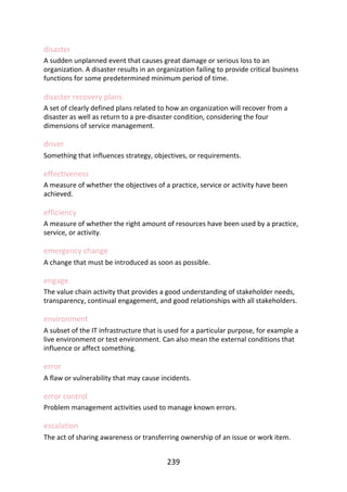 disaster
A	sudden	unplanned	event	that	causes	great	damage	or	serious	loss	to	an
organization.	A	disaster	results	in	an	organization	failing	to	provide	critical	business
functions	for	some	predetermined	minimum	period	of	time.
disaster	recovery	plans
A	set	of	clearly	defined	plans	related	to	how	an	organization	will	recover	from	a
disaster	as	well	as	return	to	a	pre-disaster	condition,	considering	the	four
dimensions	of	service	management.
driver
Something	that	influences	strategy,	objectives,	or	requirements.
effectiveness
A	measure	of	whether	the	objectives	of	a	practice,	service	or	activity	have	been
achieved.
efficiency
A	measure	of	whether	the	right	amount	of	resources	have	been	used	by	a	practice,
service,	or	activity.
emergency	change
A	change	that	must	be	introduced	as	soon	as	possible.
engage
The	value	chain	activity	that	provides	a	good	understanding	of	stakeholder	needs,
transparency,	continual	engagement,	and	good	relationships	with	all	stakeholders.
environment
A	subset	of	the	IT	infrastructure	that	is	used	for	a	particular	purpose,	for	example	a
live	environment	or	test	environment.	Can	also	mean	the	external	conditions	that
influence	or	affect	something.
error
A	flaw	or	vulnerability	that	may	cause	incidents.
error	control
Problem	management	activities	used	to	manage	known	errors.
escalation
The	act	of	sharing	awareness	or	transferring	ownership	of	an	issue	or	work	item.
239
 