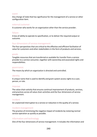 event
Any	change	of	state	that	has	significance	for	the	management	of	a	service	or	other
configuration	item.
external	customer
A	customer	who	works	for	an	organization	other	than	the	service	provider.
failure
A	loss	of	ability	to	operate	to	specification,	or	to	deliver	the	required	output	or
outcome.
four	dimensions	of	service	management
The	four	perspectives	that	are	critical	to	the	effective	and	efficient	facilitation	of
value	for	customers	and	other	stakeholders	in	the	form	of	products	and	services.
goods
Tangible	resources	that	are	transferred	or	available	for	transfer	from	a	service
provider	to	a	service	consumer,	together	with	ownership	and	associated	rights	and
responsibilities.
governance
The	means	by	which	an	organization	is	directed	and	controlled.
identity
A	unique	name	that	is	used	to	identify	and	grant	system	access	rights	to	a	user,
person,	or	role.
improve
The	value	chain	activity	that	ensures	continual	improvement	of	products,	services,
and	practices	across	all	value	chain	activities	and	the	four	dimensions	of	service
management.
incident
An	unplanned	interruption	to	a	service	or	reduction	in	the	quality	of	a	service.
incident	management
The	practice	of	minimizing	the	negative	impact	of	incidents	by	restoring	normal
service	operation	as	quickly	as	possible.
information	and	technology
One	of	the	four	dimensions	of	service	management.	It	includes	the	information	and
240
 
