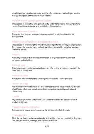 knowledge	used	to	deliver	services,	and	the	information	and	technologies	used	to
manage	all	aspects	of	the	service	value	system.
information	security	management	practice
The	practice	of	protecting	an	organization	by	understanding	and	managing	risks	to
the	confidentiality,	integrity,	and	availability	of	information.
information	security	policy
The	policy	that	governs	an	organization’s	approach	to	information	security
management.
infrastructure	and	platform	management	practice
The	practice	of	overseeing	the	infrastructure	and	platforms	used	by	an	organization.
This	enables	the	monitoring	of	technology	solutions	available,	including	solutions
from	third	parties.
integrity
A	security	objective	that	ensures	information	is	only	modified	by	authorized
personnel	and	activities.
feedback	loop
A	technique	whereby	the	outputs	of	one	part	of	a	system	are	used	as	inputs	to	the
same	part	of	the	system.
internal	customer
A	customer	who	works	for	the	same	organization	as	the	service	provider.
Internet	of	Things
The	interconnection	of	devices	via	the	internet	that	were	not	traditionally	thought
of	as	IT	assets,	but	now	include	embedded	computing	capability	and	network
connectivity.
IT	asset
Any	financially	valuable	component	that	can	contribute	to	the	delivery	of	an	IT
product	or	service.
IT	asset	management	practice
The	practice	of	planning	and	managing	the	full	lifecycle	of	all	IT	assets.
IT	infrastructure
All	of	the	hardware,	software,	networks,	and	facilities	that	are	required	to	develop,
test,	deliver,	monitor,	manage,	and	support	IT	services.
241
 