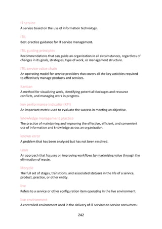 IT	service
A	service	based	on	the	use	of	information	technology.
ITIL
Best-practice	guidance	for	IT	service	management.
ITIL	guiding	principles
Recommendations	that	can	guide	an	organization	in	all	circumstances,	regardless	of
changes	in	its	goals,	strategies,	type	of	work,	or	management	structure.
ITIL	service	value	chain
An	operating	model	for	service	providers	that	covers	all	the	key	activities	required
to	effectively	manage	products	and	services.
Kanban
A	method	for	visualizing	work,	identifying	potential	blockages	and	resource
conflicts,	and	managing	work	in	progress.
key	performance	indicator	(KPI)
An	important	metric	used	to	evaluate	the	success	in	meeting	an	objective.
knowledge	management	practice
The	practice	of	maintaining	and	improving	the	effective,	efficient,	and	convenient
use	of	information	and	knowledge	across	an	organization.
known	error
A	problem	that	has	been	analysed	but	has	not	been	resolved.
Lean
An	approach	that	focuses	on	improving	workflows	by	maximizing	value	through	the
elimination	of	waste.
lifecycle
The	full	set	of	stages,	transitions,	and	associated	statuses	in	the	life	of	a	service,
product,	practice,	or	other	entity.
live
Refers	to	a	service	or	other	configuration	item	operating	in	the	live	environment.
live	environment
A	controlled	environment	used	in	the	delivery	of	IT	services	to	service	consumers.
242
 