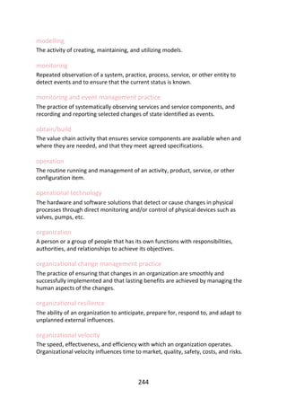 modelling
The	activity	of	creating,	maintaining,	and	utilizing	models.
monitoring
Repeated	observation	of	a	system,	practice,	process,	service,	or	other	entity	to
detect	events	and	to	ensure	that	the	current	status	is	known.
monitoring	and	event	management	practice
The	practice	of	systematically	observing	services	and	service	components,	and
recording	and	reporting	selected	changes	of	state	identified	as	events.
obtain/build
The	value	chain	activity	that	ensures	service	components	are	available	when	and
where	they	are	needed,	and	that	they	meet	agreed	specifications.
operation
The	routine	running	and	management	of	an	activity,	product,	service,	or	other
configuration	item.
operational	technology
The	hardware	and	software	solutions	that	detect	or	cause	changes	in	physical
processes	through	direct	monitoring	and/or	control	of	physical	devices	such	as
valves,	pumps,	etc.
organization
A	person	or	a	group	of	people	that	has	its	own	functions	with	responsibilities,
authorities,	and	relationships	to	achieve	its	objectives.
organizational	change	management	practice
The	practice	of	ensuring	that	changes	in	an	organization	are	smoothly	and
successfully	implemented	and	that	lasting	benefits	are	achieved	by	managing	the
human	aspects	of	the	changes.
organizational	resilience
The	ability	of	an	organization	to	anticipate,	prepare	for,	respond	to,	and	adapt	to
unplanned	external	influences.
organizational	velocity
The	speed,	effectiveness,	and	efficiency	with	which	an	organization	operates.
Organizational	velocity	influences	time	to	market,	quality,	safety,	costs,	and	risks.
244
 