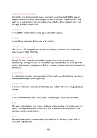 organizations	and	people
One	of	the	four	dimensions	of	service	management.	It	ensures	that	the	way	an
organization	is	structured	and	managed,	as	well	as	its	roles,	responsibilities,	and
systems	of	authority	and	communication,	is	well	defined	and	supports	its	overall
strategy	and	operating	model.
outcome
A	result	for	a	stakeholder	enabled	by	one	or	more	outputs.
output
A	tangible	or	intangible	deliverable	of	an	activity.
outsourcing
The	process	of	having	external	suppliers	provide	products	and	services	that	were
previously	provided	internally.
partners	and	suppliers
One	of	the	four	dimensions	of	service	management.	It	encompasses	the
relationships	an	organization	has	with	other	organizations	that	are	involved	in	the
design,	development,	deployment,	delivery,	support,	and/or	continual	improvement
of	services.
partnership
A	relationship	between	two	organizations	that	involves	working	closely	together	to
achieve	common	goals	and	objectives.
performance
A	measure	of	what	is	achieved	or	delivered	by	a	system,	person,	team,	practice,	or
service.
pilot
A	test	implementation	of	a	service	with	a	limited	scope	in	a	live	environment.
plan
The	value	chain	activity	that	ensures	a	shared	understanding	of	the	vision,	current
status,	and	improvement	direction	for	all	four	dimensions	and	all	products	and
services	across	an	organization.
policy
Formally	documented	management	expectations	and	intentions,	used	to	direct
decisions	and	activities.
245
 