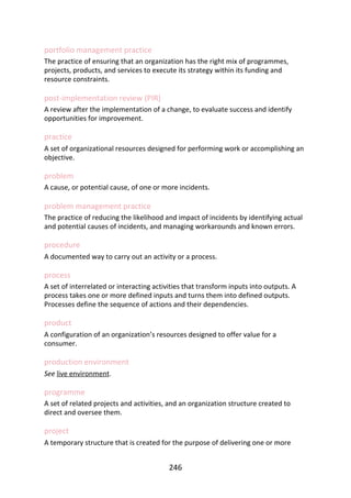 portfolio	management	practice
The	practice	of	ensuring	that	an	organization	has	the	right	mix	of	programmes,
projects,	products,	and	services	to	execute	its	strategy	within	its	funding	and
resource	constraints.
post-implementation	review	(PIR)
A	review	after	the	implementation	of	a	change,	to	evaluate	success	and	identify
opportunities	for	improvement.
practice
A	set	of	organizational	resources	designed	for	performing	work	or	accomplishing	an
objective.
problem
A	cause,	or	potential	cause,	of	one	or	more	incidents.
problem	management	practice
The	practice	of	reducing	the	likelihood	and	impact	of	incidents	by	identifying	actual
and	potential	causes	of	incidents,	and	managing	workarounds	and	known	errors.
procedure
A	documented	way	to	carry	out	an	activity	or	a	process.
process
A	set	of	interrelated	or	interacting	activities	that	transform	inputs	into	outputs.	A
process	takes	one	or	more	defined	inputs	and	turns	them	into	defined	outputs.
Processes	define	the	sequence	of	actions	and	their	dependencies.
product
A	configuration	of	an	organization’s	resources	designed	to	offer	value	for	a
consumer.
production	environment
See	live	environment.
programme
A	set	of	related	projects	and	activities,	and	an	organization	structure	created	to
direct	and	oversee	them.
project
A	temporary	structure	that	is	created	for	the	purpose	of	delivering	one	or	more
246
 