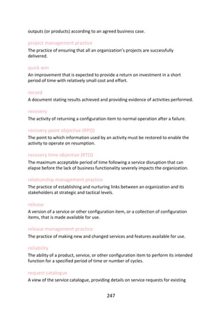 outputs	(or	products)	according	to	an	agreed	business	case.
project	management	practice
The	practice	of	ensuring	that	all	an	organization’s	projects	are	successfully
delivered.
quick	win
An	improvement	that	is	expected	to	provide	a	return	on	investment	in	a	short
period	of	time	with	relatively	small	cost	and	effort.
record
A	document	stating	results	achieved	and	providing	evidence	of	activities	performed.
recovery
The	activity	of	returning	a	configuration	item	to	normal	operation	after	a	failure.
recovery	point	objective	(RPO)
The	point	to	which	information	used	by	an	activity	must	be	restored	to	enable	the
activity	to	operate	on	resumption.
recovery	time	objective	(RTO)
The	maximum	acceptable	period	of	time	following	a	service	disruption	that	can
elapse	before	the	lack	of	business	functionality	severely	impacts	the	organization.
relationship	management	practice
The	practice	of	establishing	and	nurturing	links	between	an	organization	and	its
stakeholders	at	strategic	and	tactical	levels.
release
A	version	of	a	service	or	other	configuration	item,	or	a	collection	of	configuration
items,	that	is	made	available	for	use.
release	management	practice
The	practice	of	making	new	and	changed	services	and	features	available	for	use.
reliability
The	ability	of	a	product,	service,	or	other	configuration	item	to	perform	its	intended
function	for	a	specified	period	of	time	or	number	of	cycles.
request	catalogue
A	view	of	the	service	catalogue,	providing	details	on	service	requests	for	existing
247
 