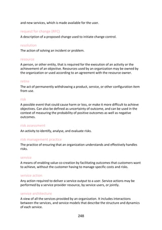 and	new	services,	which	is	made	available	for	the	user.
request	for	change	(RFC)
A	description	of	a	proposed	change	used	to	initiate	change	control.
resolution
The	action	of	solving	an	incident	or	problem.
resource
A	person,	or	other	entity,	that	is	required	for	the	execution	of	an	activity	or	the
achievement	of	an	objective.	Resources	used	by	an	organization	may	be	owned	by
the	organization	or	used	according	to	an	agreement	with	the	resource	owner.
retire
The	act	of	permanently	withdrawing	a	product,	service,	or	other	configuration	item
from	use.
risk
A	possible	event	that	could	cause	harm	or	loss,	or	make	it	more	difficult	to	achieve
objectives.	Can	also	be	defined	as	uncertainty	of	outcome,	and	can	be	used	in	the
context	of	measuring	the	probability	of	positive	outcomes	as	well	as	negative
outcomes.
risk	assessment
An	activity	to	identify,	analyse,	and	evaluate	risks.
risk	management	practice
The	practice	of	ensuring	that	an	organization	understands	and	effectively	handles
risks.
service
A	means	of	enabling	value	co-creation	by	facilitating	outcomes	that	customers	want
to	achieve,	without	the	customer	having	to	manage	specific	costs	and	risks.
service	action
Any	action	required	to	deliver	a	service	output	to	a	user.	Service	actions	may	be
performed	by	a	service	provider	resource,	by	service	users,	or	jointly.
service	architecture
A	view	of	all	the	services	provided	by	an	organization.	It	includes	interactions
between	the	services,	and	service	models	that	describe	the	structure	and	dynamics
of	each	service.
248
 
