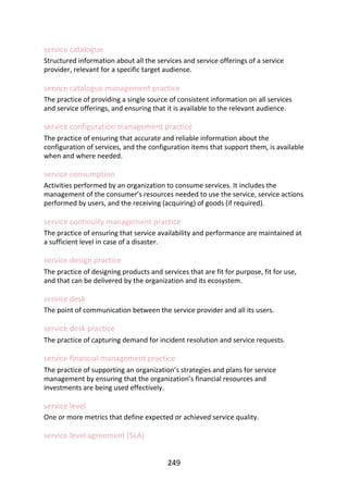 service	catalogue
Structured	information	about	all	the	services	and	service	offerings	of	a	service
provider,	relevant	for	a	specific	target	audience.
service	catalogue	management	practice
The	practice	of	providing	a	single	source	of	consistent	information	on	all	services
and	service	offerings,	and	ensuring	that	it	is	available	to	the	relevant	audience.
service	configuration	management	practice
The	practice	of	ensuring	that	accurate	and	reliable	information	about	the
configuration	of	services,	and	the	configuration	items	that	support	them,	is	available
when	and	where	needed.
service	consumption
Activities	performed	by	an	organization	to	consume	services.	It	includes	the
management	of	the	consumer’s	resources	needed	to	use	the	service,	service	actions
performed	by	users,	and	the	receiving	(acquiring)	of	goods	(if	required).
service	continuity	management	practice
The	practice	of	ensuring	that	service	availability	and	performance	are	maintained	at
a	sufficient	level	in	case	of	a	disaster.
service	design	practice
The	practice	of	designing	products	and	services	that	are	fit	for	purpose,	fit	for	use,
and	that	can	be	delivered	by	the	organization	and	its	ecosystem.
service	desk
The	point	of	communication	between	the	service	provider	and	all	its	users.
service	desk	practice
The	practice	of	capturing	demand	for	incident	resolution	and	service	requests.
service	financial	management	practice
The	practice	of	supporting	an	organization’s	strategies	and	plans	for	service
management	by	ensuring	that	the	organization’s	financial	resources	and
investments	are	being	used	effectively.
service	level
One	or	more	metrics	that	define	expected	or	achieved	service	quality.
service	level	agreement	(SLA)
249
 