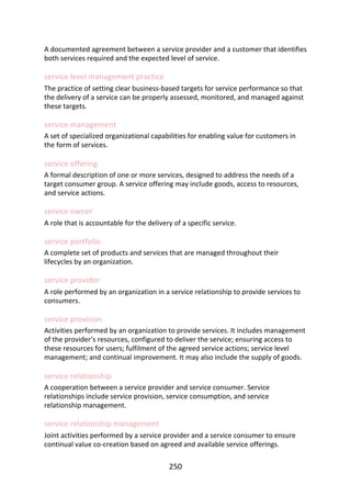 A	documented	agreement	between	a	service	provider	and	a	customer	that	identifies
both	services	required	and	the	expected	level	of	service.
service	level	management	practice
The	practice	of	setting	clear	business-based	targets	for	service	performance	so	that
the	delivery	of	a	service	can	be	properly	assessed,	monitored,	and	managed	against
these	targets.
service	management
A	set	of	specialized	organizational	capabilities	for	enabling	value	for	customers	in
the	form	of	services.
service	offering
A	formal	description	of	one	or	more	services,	designed	to	address	the	needs	of	a
target	consumer	group.	A	service	offering	may	include	goods,	access	to	resources,
and	service	actions.
service	owner
A	role	that	is	accountable	for	the	delivery	of	a	specific	service.
service	portfolio
A	complete	set	of	products	and	services	that	are	managed	throughout	their
lifecycles	by	an	organization.
service	provider
A	role	performed	by	an	organization	in	a	service	relationship	to	provide	services	to
consumers.
service	provision
Activities	performed	by	an	organization	to	provide	services.	It	includes	management
of	the	provider’s	resources,	configured	to	deliver	the	service;	ensuring	access	to
these	resources	for	users;	fulfilment	of	the	agreed	service	actions;	service	level
management;	and	continual	improvement.	It	may	also	include	the	supply	of	goods.
service	relationship
A	cooperation	between	a	service	provider	and	service	consumer.	Service
relationships	include	service	provision,	service	consumption,	and	service
relationship	management.
service	relationship	management
Joint	activities	performed	by	a	service	provider	and	a	service	consumer	to	ensure
continual	value	co-creation	based	on	agreed	and	available	service	offerings.
250
 