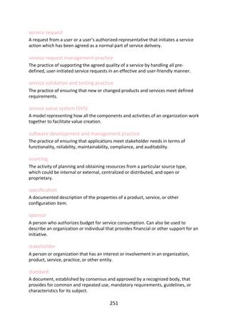 service	request
A	request	from	a	user	or	a	user’s	authorized	representative	that	initiates	a	service
action	which	has	been	agreed	as	a	normal	part	of	service	delivery.
service	request	management	practice
The	practice	of	supporting	the	agreed	quality	of	a	service	by	handling	all	pre-
defined,	user-initiated	service	requests	in	an	effective	and	user-friendly	manner.
service	validation	and	testing	practice
The	practice	of	ensuring	that	new	or	changed	products	and	services	meet	defined
requirements.
service	value	system	(SVS)
A	model	representing	how	all	the	components	and	activities	of	an	organization	work
together	to	facilitate	value	creation.
software	development	and	management	practice
The	practice	of	ensuring	that	applications	meet	stakeholder	needs	in	terms	of
functionality,	reliability,	maintainability,	compliance,	and	auditability.
sourcing
The	activity	of	planning	and	obtaining	resources	from	a	particular	source	type,
which	could	be	internal	or	external,	centralized	or	distributed,	and	open	or
proprietary.
specification
A	documented	description	of	the	properties	of	a	product,	service,	or	other
configuration	item.
sponsor
A	person	who	authorizes	budget	for	service	consumption.	Can	also	be	used	to
describe	an	organization	or	individual	that	provides	financial	or	other	support	for	an
initiative.
stakeholder
A	person	or	organization	that	has	an	interest	or	involvement	in	an	organization,
product,	service,	practice,	or	other	entity.
standard
A	document,	established	by	consensus	and	approved	by	a	recognized	body,	that
provides	for	common	and	repeated	use,	mandatory	requirements,	guidelines,	or
characteristics	for	its	subject.
251
 
