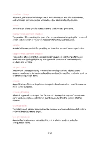 standard	change
A	low-risk,	pre-authorized	change	that	is	well	understood	and	fully	documented,
and	which	can	be	implemented	without	needing	additional	authorization.
status
A	description	of	the	specific	states	an	entity	can	have	at	a	given	time.
strategy	management	practice
The	practice	of	formulating	the	goals	of	an	organization	and	adopting	the	courses	of
action	and	allocation	of	resources	necessary	for	achieving	those	goals.
supplier
A	stakeholder	responsible	for	providing	services	that	are	used	by	an	organization.
supplier	management	practice
The	practice	of	ensuring	that	an	organization’s	suppliers	and	their	performance
levels	are	managed	appropriately	to	support	the	provision	of	seamless	quality
products	and	services.
support	team
A	team	with	the	responsibility	to	maintain	normal	operations,	address	users’
requests,	and	resolve	incidents	and	problems	related	to	specified	products,	services,
or	other	configuration	items.
system
A	combination	of	interacting	elements	organized	and	maintained	to	achieve	one	or
more	stated	purposes.
systems	thinking
A	holistic	approach	to	analysis	that	focuses	on	the	way	that	a	system’s	constituent
parts	work,	interrelate,	and	interact	over	time,	and	within	the	context	of	other
systems.
technical	debt
The	total	rework	backlog	accumulated	by	choosing	workarounds	instead	of	system
solutions	that	would	take	longer.
test	environment
A	controlled	environment	established	to	test	products,	services,	and	other
configuration	items.
252
 