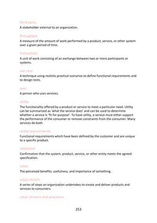 third	party
A	stakeholder	external	to	an	organization.
throughput
A	measure	of	the	amount	of	work	performed	by	a	product,	service,	or	other	system
over	a	given	period	of	time.
transaction
A	unit	of	work	consisting	of	an	exchange	between	two	or	more	participants	or
systems.
use	case
A	technique	using	realistic	practical	scenarios	to	define	functional	requirements	and
to	design	tests.
user
A	person	who	uses	services.
utility
The	functionality	offered	by	a	product	or	service	to	meet	a	particular	need.	Utility
can	be	summarized	as	‘what	the	service	does’	and	can	be	used	to	determine
whether	a	service	is	‘fit	for	purpose’.	To	have	utility,	a	service	must	either	support
the	performance	of	the	consumer	or	remove	constraints	from	the	consumer.	Many
services	do	both.
utility	requirements
Functional	requirements	which	have	been	defined	by	the	customer	and	are	unique
to	a	specific	product.
validation
Confirmation	that	the	system,	product,	service,	or	other	entity	meets	the	agreed
specification.
value
The	perceived	benefits,	usefulness,	and	importance	of	something.
value	stream
A	series	of	steps	an	organization	undertakes	to	create	and	deliver	products	and
services	to	consumers.
value	streams	and	processes
253
 