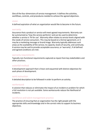 One	of	the	four	dimensions	of	service	management.	It	defines	the	activities,
workflows,	controls,	and	procedures	needed	to	achieve	the	agreed	objectives.
vision
A	defined	aspiration	of	what	an	organization	would	like	to	become	in	the	future.
warranty
Assurance	that	a	product	or	service	will	meet	agreed	requirements.	Warranty	can
be	summarized	as	‘how	the	service	performs’	and	can	be	used	to	determine
whether	a	service	is	‘fit	for	use’.	Warranty	often	relates	to	service	levels	aligned	with
the	needs	of	service	consumers.	This	may	be	based	on	a	formal	agreement,	or	it
may	be	a	marketing	message	or	brand	image.	Warranty	typically	addresses	such
areas	as	the	availability	of	the	service,	its	capacity,	levels	of	security,	and	continuity.
A	service	may	be	said	to	provide	acceptable	assurance,	or	‘warranty’,	if	all	defined
and	agreed	conditions	are	met.
warranty	requirements
Typically	non-functional	requirements	captured	as	inputs	from	key	stakeholders	and
other	practices.
waterfall	method
A	development	approach	that	is	linear	and	sequential	with	distinct	objectives	for
each	phase	of	development.
work	instruction
A	detailed	description	to	be	followed	in	order	to	perform	an	activity.
workaround
A	solution	that	reduces	or	eliminates	the	impact	of	an	incident	or	problem	for	which
a	full	resolution	is	not	yet	available.	Some	workarounds	reduce	the	likelihood	of
incidents.
workforce	and	talent	management	practice
The	practice	of	ensuring	that	an	organization	has	the	right	people	with	the
appropriate	skills	and	knowledge	and	in	the	correct	roles	to	support	its	business
objectives.
254
 