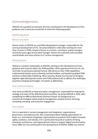 Acknowledgements
AXELOS	Ltd	is	grateful	to	everyone	who	has	contributed	to	the	development	of	this
guidance	and	in	particular	would	like	to	thank	the	following	people.
Authoring	team
Roman	Jouravlev
Roman	works	at	AXELOS	as	a	portfolio	development	manager,	responsible	for	the
continual	development	of	ITIL.	He	joined	AXELOS	in	2016	after	working	for	more
than	15	years	in	ITSM,	mostly	in	Russia,	as	a	trainer,	consultant,	quality	manager,
and	(many	years	ago)	service	desk	manager.	Roman	has	authored	and	translated
several	books	and	many	articles	on	IT	service	management.
Akshay	Anand
Akshay	is	a	product	ambassador	at	AXELOS,	working	on	the	development	of	new
guidance	and	research	within	the	ITSM	portfolio.	With	experience	from	the	US,	UK,
and	India,	he	previously	advised	Fortune	100	clients	on	their	ITSM	capabilities,
implemented	toolsets	such	as	Remedy	and	ServiceNow,	and	headed	up	global	ITSM
activities	at	Macmillan	Publishing.	More	recently,	Akshay	has	focused	on	bringing
together	Agile	development	teams	and	ITSM	professionals	to	address	the	challenges
posed	by	emerging	technologies.	He	tweets	as	@bloreboy.
José	Carmona	Orbezo
José	works	at	AXELOS	as	head	of	product	management,	responsible	for	shaping	the
strategy	and	vision	of	the	AXELOS	product	portfolio.	He	joined	AXELOS	in	2016,	after
completing	his	MBA	at	Manchester	Business	School.	His	background	as	a
commercial	strategist	entails	product	management,	product	launch,	licensing,
marketing,	branding,	and	consumer	engagement.
Erin	Casteel
Erin	is	a	specialist	in	service	management	and	integration,	organizational
governance,	and	cybersecurity.	She	is	passionate	about	helping	organizations	to
build,	run,	and	improve	integrated,	organizational	ecosystems	that	enable	increased
agility,	resilience,	and	velocity.	Erin	is	particularly	focused	on	systems	thinking,
enterprise	architecture,	and	organizational	culture	to	support	digital	transformation.
Since	2006,	Erin	has	contributed	to	the	development	of	ISO/IEC	20000,	has	chaired
256
 