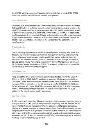 the	ISO/IEC	working	group,	and	has	edited	and	contributed	to	the	ISO/IEC	27000
series	of	standards	for	information	security	management.
Mauricio	Corona
Dr	Corona	is	an	experienced	IT	and	ITSM	professional,	considered	as	one	of	the	top
25	thought	leaders	in	technical	support	and	service	management,	and	as	one	of	the
top	100	influencers	in	IT	service	management.	He	holds	19	ITIL	certifications	as	well
as	certifications	in	COBIT,	ISO	20000	and	27000,	PRINCE2,	and	MCP.	In	addition	to
teaching	graduate-level	courses	in	Mexico	and	conducting	scientific	research	related
to	digital	transformation,	Dr	Corona	is	also	a	well-known	international	speaker.	In
2018	he	was	appointed	as	a	member	of	the	SDI	board	as	the	global	chief	of
transformation.
Troy	DuMoulin
Troy	is	a	leading	IT	governance	and	service	management	authority	with	more	than
20	years’	experience	in	executive	IT	service	management	training	and	consulting.
Troy	is	a	frequent	public	speaker,	and	is	a	published	author	and	contributor	to
multiple	ITSM	and	Lean	IT	books,	such	as	Defining	IT	Success	through	the	Service
Catalog	(2007),	ITIL	V3	Planning	to	Implement	IT	Service	Management	(2010)	and
ITIL	Continual	Service	Improvement	(2011).	Troy	was	recently	named	as	one	of	the
top	25	industry	influencers	in	tech	support.
Philip	Hearsum
Philip	joined	the	Office	of	Government	Commerce	(later	to	become	the	Cabinet
Office)	in	2010.	In	2013,	AXELOS	was	born	as	a	partnership	between	the	Cabinet
Office	and	Capita,	and	Philip	moved	into	the	role	he	holds	today	as	ITSM	portfolio
manager.	Philip	is	a	member	of	the	UK	working	group	for	ISO	20000.	He	holds	the
ITIL	V2	Manager,	V3	Expert,	PRINCE2	Practitioner,	RESILIA,	M_O_R,	ITIL	Practitioner
and	ISO	20000	consultant	certifications.	He	was	also	involved	in	the	ITIL	2011
update,	in	the	role	of	project	quality	assurance.
Lou	Hunnebeck
An	ITIL	expert	with	more	than	30	years’	experience	in	the	service	industries,	Lou	is	a
principal	adviser	at	DXC	Fruition.	Her	passion	for	improving	how	we	do	what	we	do
has	led	her	to	IT	service	management	from	a	background	of	process	consulting,
training,	and	service	management	systems	consulting.	Devoted	to	advancing	the	art
and	practice	of	service	management,	Lou	served	as	the	author	of	ITIL	Service	Design
(2011),	was	on	the	ITIL	senior	examination	panel,	served	on	the	architect	team,	and
was	co-author	for	ITIL	Practitioner	Guidance	(2016).	Lou	speaks	regularly	at	industry
meetings	to	spread	the	message	of	ITSM.
257
 