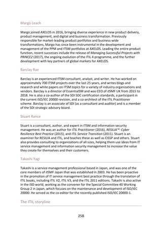 Margo	Leach
Margo	joined	AXELOS	in	2016,	bringing	diverse	experience	in	new	product	delivery,
product	management,	and	digital	and	business	transformation.	Previously
responsible	for	market-leading	product	portfolios	and	business-wide
transformations,	Margo	has	since	been	instrumental	in	the	development	and
management	of	the	PPM	and	ITSM	portfolios	at	AXELOS.	Leading	the	entire	product
function,	recent	successes	include	the	release	of	Managing	Successful	Projects	with
PRINCE2	(2017),	the	ongoing	evolution	of	the	ITIL	4	programme,	and	the	further
development	with	key	partners	of	global	markets	for	AXELOS.
Barclay	Rae
Barclay	is	an	experienced	ITSM	consultant,	analyst,	and	writer.	He	has	worked	on
approximately	700	ITSM	projects	over	the	last	25	years,	and	writes	blogs	and
research	and	white	papers	on	ITSM	topics	for	a	variety	of	industry	organizations	and
vendors.	Barclay	is	a	director	of	EssentialSM	and	was	CEO	of	itSMF	UK	from	2015	to
2018.	He	is	also	a	co-author	of	the	SDI	SDC	certification	standards,	a	participant	in
the	current	ISO/IEC	20000	revision,	and	a	co-architect	of	the	ITIL	Practitioner
scheme.	Barclay	is	an	associate	of	SDI	(as	a	consultant	and	auditor)	and	is	a	member
of	the	SDI	strategic	advisory	board.
Stuart	Rance
Stuart	is	a	consultant,	author,	and	expert	in	ITSM	and	information	security
management.	He	was	an	author	for	ITIL	Practitioner	(2016),	RESILIA™:	Cyber
Resilience	Best	Practice	(2015),	and	ITIL	Service	Transition	(2011).	Stuart	is	an
examiner	for	RESILIA	and	ITIL,	and	teaches	these	as	well	as	CISSP	and	others.	Stuart
also	provides	consulting	to	organizations	of	all	sizes,	helping	them	use	ideas	from	IT
service	management	and	information	security	management	to	increase	the	value
they	create	for	themselves	and	their	customers.
Takashi	Yagi
Takashi	is	a	service	management	professional	based	in	Japan,	and	was	one	of	the
core	members	of	itSMF	Japan	that	was	established	in	2003.	He	has	been	proactive
in	the	promotion	of	IT	service	management	best	practice	through	the	translation	of
ITIL	books,	including	ITIL	V2,	ITIL	V3,	and	the	ITIL	2011	editions.	Takashi	is	also	active
in	the	ISO	world,	working	as	the	convener	for	the	Special	Committee	40	Working
Group	2	in	Japan,	which	focuses	on	the	maintenance	and	development	of	ISO/IEC
20000.	He	served	as	the	co-editor	for	the	recently	published	ISO/IEC	20000-1.
The	ITIL	storyline
258
 