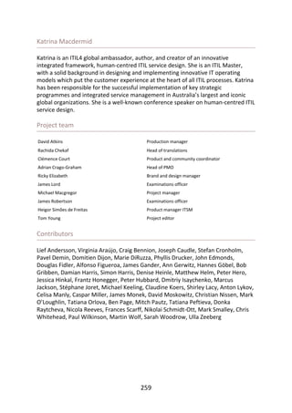 Katrina	Macdermid
Katrina	is	an	ITIL4	global	ambassador,	author,	and	creator	of	an	innovative
integrated	framework,	human-centred	ITIL	service	design.	She	is	an	ITIL	Master,
with	a	solid	background	in	designing	and	implementing	innovative	IT	operating
models	which	put	the	customer	experience	at	the	heart	of	all	ITIL	processes.	Katrina
has	been	responsible	for	the	successful	implementation	of	key	strategic
programmes	and	integrated	service	management	in	Australia’s	largest	and	iconic
global	organizations.	She	is	a	well-known	conference	speaker	on	human-centred	ITIL
service	design.
Project	team
David	Atkins Production	manager
Rachida	Chekaf Head	of	translations
Clémence	Court Product	and	community	coordinator
Adrian	Crago-Graham Head	of	PMO
Ricky	Elizabeth Brand	and	design	manager
James	Lord Examinations	officer
Michael	Macgregor Project	manager
James	Robertson Examinations	officer
Heigor	Simões	de	Freitas Product	manager	ITSM
Tom	Young Project	editor
Contributors
Lief	Andersson,	Virginia	Araújo,	Craig	Bennion,	Joseph	Caudle,	Stefan	Cronholm,
Pavel	Demin,	Domitien	Dijon,	Marie	DiRuzza,	Phyllis	Drucker,	John	Edmonds,
Douglas	Fidler,	Alfonso	Figueroa,	James	Gander,	Ann	Gerwitz,	Hannes	Göbel,	Bob
Gribben,	Damian	Harris,	Simon	Harris,	Denise	Heinle,	Matthew	Helm,	Peter	Hero,
Jessica	Hinkal,	Frantz	Honegger,	Peter	Hubbard,	Dmitriy	Isaychenko,	Marcus
Jackson,	Stéphane	Joret,	Michael	Keeling,	Claudine	Koers,	Shirley	Lacy,	Anton	Lykov,
Celisa	Manly,	Caspar	Miller,	James	Monek,	David	Moskowitz,	Christian	Nissen,	Mark
O’Loughlin,	Tatiana	Orlova,	Ben	Page,	Mitch	Pautz,	Tatiana	Peftieva,	Donka
Raytcheva,	Nicola	Reeves,	Frances	Scarff,	Nikolai	Schmidt-Ott,	Mark	Smalley,	Chris
Whitehead,	Paul	Wilkinson,	Martin	Wolf,	Sarah	Woodrow,	Ulla	Zeeberg
259
 