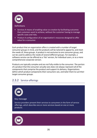 •
•
Definitions
Services	A	means	of	enabling	value	co-creation	by	facilitating	outcomes
that	customers	want	to	achieve,	without	the	customer	having	to	manage
specific	costs	and	risks.
Product	A	configuration	of	an	organization’s	resources	designed	to	offer
value	for	a	consumer.
Each	product	that	an	organization	offers	is	created	with	a	number	of	target
consumer	groups	in	mind,	and	the	products	will	be	tailored	to	appeal	to,	and	meet
the	needs	of,	these	groups.	A	product	is	not	exclusive	to	one	consumer	group,	and
can	be	used	to	address	the	needs	of	several	different	groups.	For	example,	a
software	service	can	be	offered	as	a	‘lite’	version,	for	individual	users,	or	as	a	more
comprehensive	corporate	version.
Products	are	typically	complex	and	are	not	fully	visible	to	the	consumer.	The	portion
of	a	product	that	the	consumer	actually	sees	does	not	always	represent	all	of	the
components	that	comprise	the	product	and	support	its	delivery.	Organizations
define	which	product	components	their	consumers	see,	and	tailor	them	to	suit	their
target	consumer	groups.
2.3.2 	Service	offerings
Key	message
Service	providers	present	their	services	to	consumers	in	the	form	of	service
offerings,	which	describe	one	or	more	services	based	on	one	or	more
products.
26
 