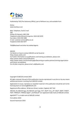 Published	by	TSO	(The	Stationery	Office),	part	of	Williams	Lea,	and	available	from:
Online
www.tsoshop.co.uk
Mail,	Telephone,	Fax	&	E-mail
TSO
PO	Box	29,	Norwich,	NR3	1GN
Telephone	orders/General	enquiries:	0333	202	5070
Fax	orders:	0333	202	5080
E-mail:	customer.services@tso.co.uk
Textphone	0333	202	5077
TSO@Blackwell	and	other	Accredited	Agents
AXELOS
Full	details	on	how	to	contact	AXELOS	can	be	found	at:
https://www.axelos.com
For	further	information	on	qualifications	and	training	accreditation,	please	visit:
https://www.axelos.com/certifications
https://www.axelos.com/archived-pages/becoming-an-axelos-partner/training-organization-
and-trainer-accreditation
For	all	other	enquiries,	please	email:	ask@axelos.com
Copyright	©	AXELOS	Limited	2019
All	rights	reserved.	No	part	of	this	publication	may	be	reproduced	in	any	form	or	by	any	means
without	permission	in	writing	from	AXELOS	Limited.
Applications	to	reuse,	reproduce	or	republish	material	in	this	publication	should	be	sent	to	the
licensing	team	at:	licensing@AXELOS.com
Registered	office	address:	30	Berners	Street,	London,	England,	W1T	3LR
AXELOS,	the	AXELOS	logo,	the	AXELOS	swirl	logo,	ITIL®,	MoP®,	M_o_R®,	MoV®,	MSP®,	P3M3®,
P3O®,	PRINCE2®,	PRINCE2	Agile®,	and	RESILIA®	are	registered	trade	marks	of	AXELOS	Limited.
AgileSHIFT™	is	a	trade	mark	of	AXELOS	Limited.
First	edition	2019
Second	impression	2019
3
 
