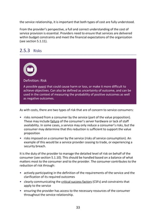 •
•
•
•
•
the	service	relationship,	it	is	important	that	both	types	of	cost	are	fully	understood.
From	the	provider’s	perspective,	a	full	and	correct	understanding	of	the	cost	of
service	provision	is	essential.	Providers	need	to	ensure	that	services	are	delivered
within	budget	constraints	and	meet	the	financial	expectations	of	the	organization
(see	section	5.1.11).
2.5.3 	Risks
Definition:	Risk
A	possible	event	that	could	cause	harm	or	loss,	or	make	it	more	difficult	to
achieve	objectives.	Can	also	be	defined	as	uncertainty	of	outcome,	and	can	be
used	in	the	context	of	measuring	the	probability	of	positive	outcomes	as	well
as	negative	outcomes.
As	with	costs,	there	are	two	types	of	risk	that	are	of	concern	to	service	consumers:
risks	removed	from	a	consumer	by	the	service	(part	of	the	value	proposition).
These	may	include	failure	of	the	consumer’s	server	hardware	or	lack	of	staff
availability.	In	some	cases,	a	service	may	only	reduce	a	consumer’s	risks,	but	the
consumer	may	determine	that	this	reduction	is	sufficient	to	support	the	value
proposition
risks	imposed	on	a	consumer	by	the	service	(risks	of	service	consumption).	An
example	of	this	would	be	a	service	provider	ceasing	to	trade,	or	experiencing	a
security	breach.
It	is	the	duty	of	the	provider	to	manage	the	detailed	level	of	risk	on	behalf	of	the
consumer	(see	section	5.1.10).	This	should	be	handled	based	on	a	balance	of	what
matters	most	to	the	consumer	and	to	the	provider.	The	consumer	contributes	to	the
reduction	of	risk	through:
actively	participating	in	the	definition	of	the	requirements	of	the	service	and	the
clarification	of	its	required	outcomes
clearly	communicating	the	critical	success	factors	(CSFs)	and	constraints	that
apply	to	the	service
ensuring	the	provider	has	access	to	the	necessary	resources	of	the	consumer
throughout	the	service	relationship.
33
 