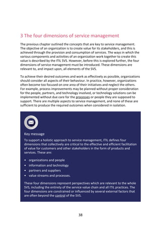 •
•
•
•
	
3	The	four	dimensions	of	service	management
The	previous	chapter	outlined	the	concepts	that	are	key	to	service	management.
The	objective	of	an	organization	is	to	create	value	for	its	stakeholders,	and	this	is
achieved	through	the	provision	and	consumption	of	services.	The	ways	in	which	the
various	components	and	activities	of	an	organization	work	together	to	create	this
value	is	described	by	the	ITIL	SVS.	However,	before	this	is	explored	further,	the	four
dimensions	of	service	management	must	be	introduced.	These	dimensions	are
relevant	to,	and	impact	upon,	all	elements	of	the	SVS.
To	achieve	their	desired	outcomes	and	work	as	effectively	as	possible,	organizations
should	consider	all	aspects	of	their	behaviour.	In	practice,	however,	organizations
often	become	too	focused	on	one	area	of	their	initiatives	and	neglect	the	others.
For	example,	process	improvements	may	be	planned	without	proper	consideration
for	the	people,	partners,	and	technology	involved,	or	technology	solutions	can	be
implemented	without	due	care	for	the	processes	or	people	they	are	supposed	to
support.	There	are	multiple	aspects	to	service	management,	and	none	of	these	are
sufficient	to	produce	the	required	outcomes	when	considered	in	isolation.
Key	message
To	support	a	holistic	approach	to	service	management,	ITIL	defines	four
dimensions	that	collectively	are	critical	to	the	effective	and	efficient	facilitation
of	value	for	customers	and	other	stakeholders	in	the	form	of	products	and
services.	These	are:
organizations	and	people
information	and	technology
partners	and	suppliers
value	streams	and	processes.
These	four	dimensions	represent	perspectives	which	are	relevant	to	the	whole
SVS,	including	the	entirety	of	the	service	value	chain	and	all	ITIL	practices.	The
four	dimensions	are	constrained	or	influenced	by	several	external	factors	that
are	often	beyond	the	control	of	the	SVS.
38
 
