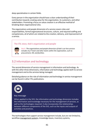deep	specialization	in	certain	fields.
Every	person	in	the	organization	should	have	a	clear	understanding	of	their
contribution	towards	creating	value	for	the	organization,	its	customers,	and	other
stakeholders.	Promoting	a	focus	on	value	creation	is	an	effective	method	of
breaking	down	organizational	silos.
The	organizations	and	people	dimension	of	a	service	covers	roles	and
responsibilities,	formal	organizational	structures,	culture,	and	required	staffing	and
competencies,	all	of	which	are	related	to	the	creation,	delivery,	and	improvement	of
a	service.
The	ITIL	story:	Axle’s	organization	and	people
Henri:	The	organizations	and	people	dimension	of	Axle’s	car-hire	services
includes	my	IT	team	and	other	teams	within	the	organization,	such	as
procurement,	HR,	and	facilities.
3.2	Information	and	technology
The	second	dimension	of	service	management	is	information	and	technology.	As
with	the	other	three	dimensions,	information	and	technology	applies	both	to	service
management	and	to	the	services	being	managed.
Detailed	guidance	on	the	role	of	information	and	technology	in	service	management
can	be	found	in	other	ITIL	publications.
Key	message
When	applied	to	the	SVS,	the	information	and	technology	dimension	includes
the	information	and	knowledge	necessary	for	the	management	of	services,	as
well	as	the	technologies	required.	It	also	incorporates	the	relationships
between	different	components	of	the	SVS,	such	as	the	inputs	and	outputs	of
activities	and	practices.
The	technologies	that	support	service	management	include,	but	are	not	limited	to,
workflow	management	systems,	knowledge	bases,	inventory	systems,
41
 