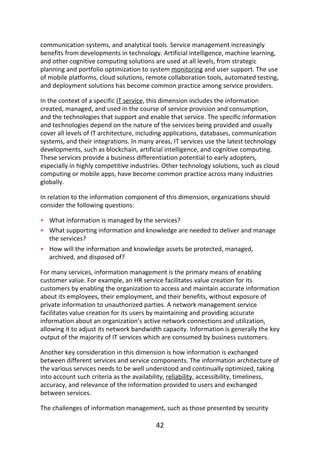 •
•
•
communication	systems,	and	analytical	tools.	Service	management	increasingly
benefits	from	developments	in	technology.	Artificial	intelligence,	machine	learning,
and	other	cognitive	computing	solutions	are	used	at	all	levels,	from	strategic
planning	and	portfolio	optimization	to	system	monitoring	and	user	support.	The	use
of	mobile	platforms,	cloud	solutions,	remote	collaboration	tools,	automated	testing,
and	deployment	solutions	has	become	common	practice	among	service	providers.
In	the	context	of	a	specific	IT	service,	this	dimension	includes	the	information
created,	managed,	and	used	in	the	course	of	service	provision	and	consumption,
and	the	technologies	that	support	and	enable	that	service.	The	specific	information
and	technologies	depend	on	the	nature	of	the	services	being	provided	and	usually
cover	all	levels	of	IT	architecture,	including	applications,	databases,	communication
systems,	and	their	integrations.	In	many	areas,	IT	services	use	the	latest	technology
developments,	such	as	blockchain,	artificial	intelligence,	and	cognitive	computing.
These	services	provide	a	business	differentiation	potential	to	early	adopters,
especially	in	highly	competitive	industries.	Other	technology	solutions,	such	as	cloud
computing	or	mobile	apps,	have	become	common	practice	across	many	industries
globally.
In	relation	to	the	information	component	of	this	dimension,	organizations	should
consider	the	following	questions:
What	information	is	managed	by	the	services?
What	supporting	information	and	knowledge	are	needed	to	deliver	and	manage
the	services?
How	will	the	information	and	knowledge	assets	be	protected,	managed,
archived,	and	disposed	of?
For	many	services,	information	management	is	the	primary	means	of	enabling
customer	value.	For	example,	an	HR	service	facilitates	value	creation	for	its
customers	by	enabling	the	organization	to	access	and	maintain	accurate	information
about	its	employees,	their	employment,	and	their	benefits,	without	exposure	of
private	information	to	unauthorized	parties.	A	network	management	service
facilitates	value	creation	for	its	users	by	maintaining	and	providing	accurate
information	about	an	organization’s	active	network	connections	and	utilization,
allowing	it	to	adjust	its	network	bandwidth	capacity.	Information	is	generally	the	key
output	of	the	majority	of	IT	services	which	are	consumed	by	business	customers.
Another	key	consideration	in	this	dimension	is	how	information	is	exchanged
between	different	services	and	service	components.	The	information	architecture	of
the	various	services	needs	to	be	well	understood	and	continually	optimized,	taking
into	account	such	criteria	as	the	availability,	reliability,	accessibility,	timeliness,
accuracy,	and	relevance	of	the	information	provided	to	users	and	exchanged
between	services.
The	challenges	of	information	management,	such	as	those	presented	by	security
42
 