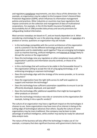 •
•
•
•
•
•
•
•
and	regulatory	compliance	requirements,	are	also	a	focus	of	this	dimension.	For
example,	an	organization	may	be	subject	to	the	European	Union’s	General	Data
Protection	Regulation	(GDPR),	which	influences	its	information	management
policies	and	practices.	Other	industries	or	countries	may	have	regulations	that
impose	constraints	on	the	collection	and	management	of	data	of	multinational
corporations.	For	example,	in	the	US	the	Health	Insurance	Portability	and
Accountability	Act	of	1996	provides	data	privacy	and	security	provisions	for
safeguarding	medical	information.
Most	services	nowadays	are	based	on	IT,	and	are	heavily	dependent	on	it.	When
considering	a	technology	for	use	in	the	planning,	design,	transition,	or	operation	of	a
product	or	service,	questions	an	organization	may	ask	include:
Is	this	technology	compatible	with	the	current	architecture	of	the	organization
and	its	customers?	Do	the	different	technology	products	used	by	the
organization	and	its	stakeholders	work	together?	How	are	emerging	technologies
(such	as	machine	learning,	artificial	intelligence,	and	Internet	of	Things)	likely	to
disrupt	the	service	or	the	organization?
Does	this	technology	raise	any	regulatory	or	other	compliance	issues	with	the
organization’s	policies	and	information	security	controls,	or	those	of	its
customers?
Is	this	a	technology	that	will	continue	to	be	viable	in	the	foreseeable	future?	Is
the	organization	willing	to	accept	the	risk	of	using	aging	technology,	or	of
embracing	emerging	or	unproven	technology?
Does	this	technology	align	with	the	strategy	of	the	service	provider,	or	its	service
consumers?
Does	the	organization	have	the	right	skills	across	its	staff	and	suppliers	to
support	and	maintain	the	technology?
Does	this	technology	have	sufficient	automation	capabilities	to	ensure	it	can	be
efficiently	developed,	deployed,	and	operated?
Does	this	technology	offer	additional	capabilities	that	might	be	leveraged	for
other	products	or	services?
Does	this	technology	introduce	new	risks	or	constraints	to	the	organization	(for
example,	locking	it	into	a	specific	vendor)?
The	culture	of	an	organization	may	have	a	significant	impact	on	the	technologies	it
chooses	to	use.	Some	organizations	may	have	more	of	an	interest	in	being	at	the
cutting	edge	of	technological	advances	than	others.	Equally	the	culture	of	some
organizations	may	be	more	traditional.	One	company	may	be	keen	to	take
advantage	of	artificial	intelligence,	while	another	may	barely	be	ready	for	advanced
data	analysis	tools.
The	nature	of	the	business	will	also	affect	the	technology	it	makes	use	of.	For
example,	a	company	that	does	significant	business	with	government	clients	may
43
 