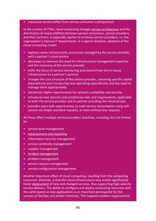 •
•
•
•
•
•
•
•
•
•
•
•
•
•
•
•
•
measured	service	(often	from	service	consumer’s	perspective).
In	the	context	of	ITSM,	cloud	computing	changes	service	architecture	and	the
distribution	of	responsibilities	between	service	consumers,	service	providers,
and	their	partners.	It	especially	applies	to	in-house	service	providers,	i.e.	the
organization’s	internal	IT	departments.	In	a	typical	situation,	adoption	of	the
cloud	computing	model:
replaces	some	infrastructure,	previously	managed	by	the	service	provider,
with	a	partner’s	cloud	service
decreases	or	removes	the	need	for	infrastructure	management	expertise
and	the	resources	of	the	service	provider
shifts	the	focus	of	service	monitoring	and	control	from	the	in-house
infrastructure	to	a	partner’s	services
changes	the	cost	structure	of	the	service	provider,	removing	specific	capital
expenditures	and	introducing	new	operating	expenditures	and	the	need	to
manage	them	appropriately
introduces	higher	requirements	for	network	availability	and	security
introduces	new	security	and	compliance	risks	and	requirements,	applicable
to	both	the	service	provider	and	its	partner	providing	the	cloud	service
provides	users	with	opportunities	to	scale	service	consumption	using	self-
service	via	simple	standard	requests,	or	even	without	any	requests.
All	these	affect	multiple	service	providers’	practices,	including,	but	not	limited
to:
service	level	management
measurement	and	reporting
information	security	management
service	continuity	management
supplier	management
incident	management
problem	management
service	request	management
service	configuration	management.
Another	important	effect	of	cloud	computing,	resulting	from	the	computing
resources’	elasticity,	is	that	the	cloud	infrastructure	may	enable	significantly
faster	deployment	of	new	and	changed	services,	thus	supporting	high-velocity
service	delivery.	The	ability	to	configure	and	deploy	computing	resources	with
the	same	speed	as	new	applications	is	an	important	prerequisite	for	the
success	of	DevOps	and	similar	initiatives.	This	supports	modern	organizations
45
 
