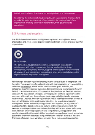 in	their	need	for	faster	time	to	market	and	digitalization	of	their	services.
Considering	the	influence	of	cloud	computing	on	organizations,	it	is	important
to	make	decisions	about	the	use	of	this	model	at	the	strategic	level	of	the
organization,	involving	all	levels	of	stakeholders,	from	governance	to
operations.
3.3	Partners	and	suppliers
The	third	dimension	of	service	management	is	partners	and	suppliers.	Every
organization	and	every	service	depend	to	some	extent	on	services	provided	by	other
organizations.
Key	message
The	partners	and	suppliers	dimension	encompasses	an	organization’s
relationships	with	other	organizations	that	are	involved	in	the	design,
development,	deployment,	delivery,	support,	and/or	continual	improvement
of	services.	It	also	incorporates	contracts	and	other	agreements	between	the
organization	and	its	partners	or	suppliers.
Relationships	between	organizations	may	involve	various	levels	of	integration	and
formality.	This	ranges	from	formal	contracts	with	clear	separation	of	responsibilities,
to	flexible	partnerships	where	parties	share	common	goals	and	risks,	and
collaborate	to	achieve	desired	outcomes.	Some	relationship	examples	are	shown	in
Table	3.1.	Note	that	the	forms	of	cooperation	described	are	not	fixed	but	exist	as	a
spectrum.	An	organization	acting	as	a	service	provider	will	have	a	position	on	this
spectrum,	which	will	vary	depending	on	its	strategy	and	objectives	for	customer
relationships.	Likewise,	when	an	organization	acts	as	a	service	consumer,	the	role	it
takes	on	will	depend	on	its	strategy	and	objectives	for	sourcing	and	supplier
management.	When	it	comes	to	using	partners	and	suppliers,	an	organization’s
strategy	should	be	based	on	its	goals,	culture,	and	business	environment.	For
example,	some	organizations	may	believe	that	they	will	be	best	served	by	focusing
their	attention	on	developing	certain	core	competencies,	using	partners	and
suppliers	to	provide	other	needs.	Other	organizations	may	choose	to	rely	as	much	as
possible	on	their	own	resources,	using	partners	and	suppliers	as	little	as	possible.
There	are,	of	course,	many	variations	between	these	two	opposite	approaches.
46
 