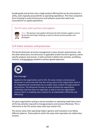 bundle	goods	and	services	into	a	single	product	offering	that	can	be	consumed	as	a
utility,	and	is	typically	accounted	for	as	operating	expenditure.	This	frees	companies
from	investing	in	costly	infrastructure	and	software	assets	that	need	to	be
accounted	for	as	capital	expenditure.
The	ITIL	story:	Axle’s	partners	and	suppliers
Henri:	The	partners	and	suppliers	dimension	for	Axle	includes	suppliers	such	as
Go	Go	Gas	and	Craig’s	Cleaning,	as	well	as	internet	service	providers	and
developers.
3.4	Value	streams	and	processes
The	fourth	dimension	of	service	management	is	value	streams	and	processes.	Like
the	other	dimensions,	this	dimension	is	applicable	to	both	the	SVS	in	general,	and	to
specific	products	and	services.	In	both	contexts	it	defines	the	activities,	workflows,
controls,	and	procedures	needed	to	achieve	agreed	objectives.
Key	message
Applied	to	the	organization	and	its	SVS,	the	value	streams	and	processes
dimension	is	concerned	with	how	the	various	parts	of	the	organization	work	in
an	integrated	and	coordinated	way	to	enable	value	creation	through	products
and	services.	The	dimension	focuses	on	what	activities	the	organization
undertakes	and	how	they	are	organized,	as	well	as	how	the	organization
ensures	that	it	is	enabling	value	creation	for	all	stakeholders	efficiently	and
effectively.
ITIL	gives	organizations	acting	as	service	providers	an	operating	model	that	covers
all	the	key	activities	required	to	manage	products	and	services	effectively.	This	is
referred	to	as	the	ITIL	service	value	chain	(see	section	4.5).
The	service	value	chain	operating	model	is	generic	and	in	practice	it	can	follow
different	patterns.	These	patterns	within	the	value	chain	operation	are	called	value
streams.
48
 