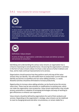 3.4.1 	Value	streams	for	service	management
Key	message
A	value	stream	is	a	series	of	steps	that	an	organization	uses	to	create	and
deliver	products	and	services	to	a	service	consumer.	A	value	stream	is	a
combination	of	the	organization’s	value	chain	activities	(see	section	4.5	for
more	details	on	value	chain	activities	and	Appendix	A	for	examples	of	value
streams).
Definition:	Value	stream
A	series	of	steps	an	organization	undertakes	to	create	and	deliver	products
and	services	to	consumers.
Identifying	and	understanding	the	various	value	streams	an	organization	has	is
critical	to	improving	its	overall	performance.	Structuring	the	organization’s	activities
in	the	form	of	value	streams	allows	it	to	have	a	clear	picture	of	what	it	delivers	and
how,	and	to	make	continual	improvements	to	its	services.
Organizations	should	examine	how	they	perform	work	and	map	all	the	value
streams	they	can	identify.	This	will	enable	them	to	analyse	their	current	state	and
identify	any	barriers	to	workflow	and	non-value-adding	activities,	i.e.	waste.
Wasteful	activities	should	be	eliminated	to	increase	productivity.
Opportunities	to	increase	value-adding	activities	can	be	found	across	the	service
value	chain.	These	may	be	new	activities	or	modifications	to	existing	ones,	which
can	make	the	organization	more	productive.	Value	stream	optimization	may	include
process	automation	or	adoption	of	emerging	technologies	and	ways	of	working	to
gain	efficiencies	or	enhance	user	experience.
Value	streams	should	be	defined	by	organizations	for	each	of	their	products	and
services.	Depending	on	the	organization’s	strategy,	value	streams	can	be	redefined
to	react	to	changing	demand	and	other	circumstances,	or	remain	stable	for	a
49
 