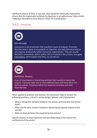 •
•
•
significant	amount	of	time.	In	any	case,	they	should	be	continually	improved	to
ensure	that	the	organization	achieves	its	objectives	in	an	optimal	way.	Value	stream
mapping	is	described	in	more	detail	in	other	ITIL	4	publications.
3.4.2 	Processes
Key	message
A	process	is	a	set	of	activities	that	transform	inputs	to	outputs.	Processes
describe	what	is	done	to	accomplish	an	objective,	and	well-defined	processes
can	improve	productivity	within	and	across	organizations.	They	are	usually
detailed	in	procedures,	which	outline	who	is	involved	in	the	process,	and	work
instructions,	which	explain	how	they	are	carried	out.
Definition:	Process
A	set	of	interrelated	or	interacting	activities	that	transform	inputs	into
outputs.	A	process	takes	one	or	more	defined	inputs	and	turns	them	into
defined	outputs.	Processes	define	the	sequence	of	actions	and	their
dependencies.
When	applied	to	products	and	services,	this	dimension	helps	to	answer	the
following	questions,	critical	to	service	design,	delivery,	and	improvement:
What	is	the	generic	delivery	model	for	the	service,	and	how	does	the	service
work?
What	are	the	value	streams	involved	in	delivering	the	agreed	outputs	of	the
service?
Who,	or	what,	performs	the	required	service	actions?
Specific	answers	to	these	questions	will	vary	depending	on	the	nature	and
architecture	of	the	service.
50
 
